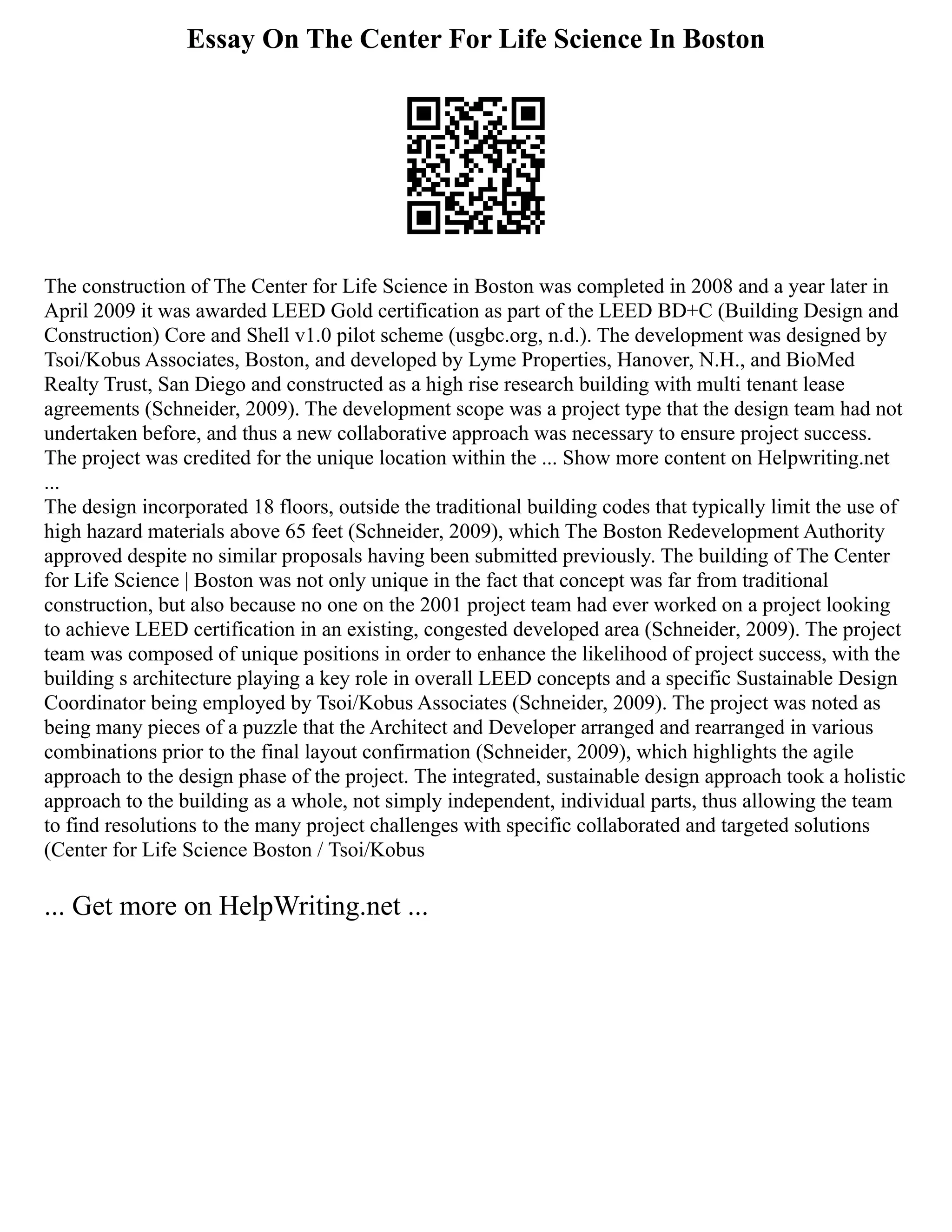 Essay On The Center For Life Science In Boston
The construction of The Center for Life Science in Boston was completed in 2008 and a year later in
April 2009 it was awarded LEED Gold certification as part of the LEED BD+C (Building Design and
Construction) Core and Shell v1.0 pilot scheme (usgbc.org, n.d.). The development was designed by
Tsoi/Kobus Associates, Boston, and developed by Lyme Properties, Hanover, N.H., and BioMed
Realty Trust, San Diego and constructed as a high rise research building with multi tenant lease
agreements (Schneider, 2009). The development scope was a project type that the design team had not
undertaken before, and thus a new collaborative approach was necessary to ensure project success.
The project was credited for the unique location within the ... Show more content on Helpwriting.net
...
The design incorporated 18 floors, outside the traditional building codes that typically limit the use of
high hazard materials above 65 feet (Schneider, 2009), which The Boston Redevelopment Authority
approved despite no similar proposals having been submitted previously. The building of The Center
for Life Science | Boston was not only unique in the fact that concept was far from traditional
construction, but also because no one on the 2001 project team had ever worked on a project looking
to achieve LEED certification in an existing, congested developed area (Schneider, 2009). The project
team was composed of unique positions in order to enhance the likelihood of project success, with the
building s architecture playing a key role in overall LEED concepts and a specific Sustainable Design
Coordinator being employed by Tsoi/Kobus Associates (Schneider, 2009). The project was noted as
being many pieces of a puzzle that the Architect and Developer arranged and rearranged in various
combinations prior to the final layout confirmation (Schneider, 2009), which highlights the agile
approach to the design phase of the project. The integrated, sustainable design approach took a holistic
approach to the building as a whole, not simply independent, individual parts, thus allowing the team
to find resolutions to the many project challenges with specific collaborated and targeted solutions
(Center for Life Science Boston / Tsoi/Kobus
... Get more on HelpWriting.net ...
 