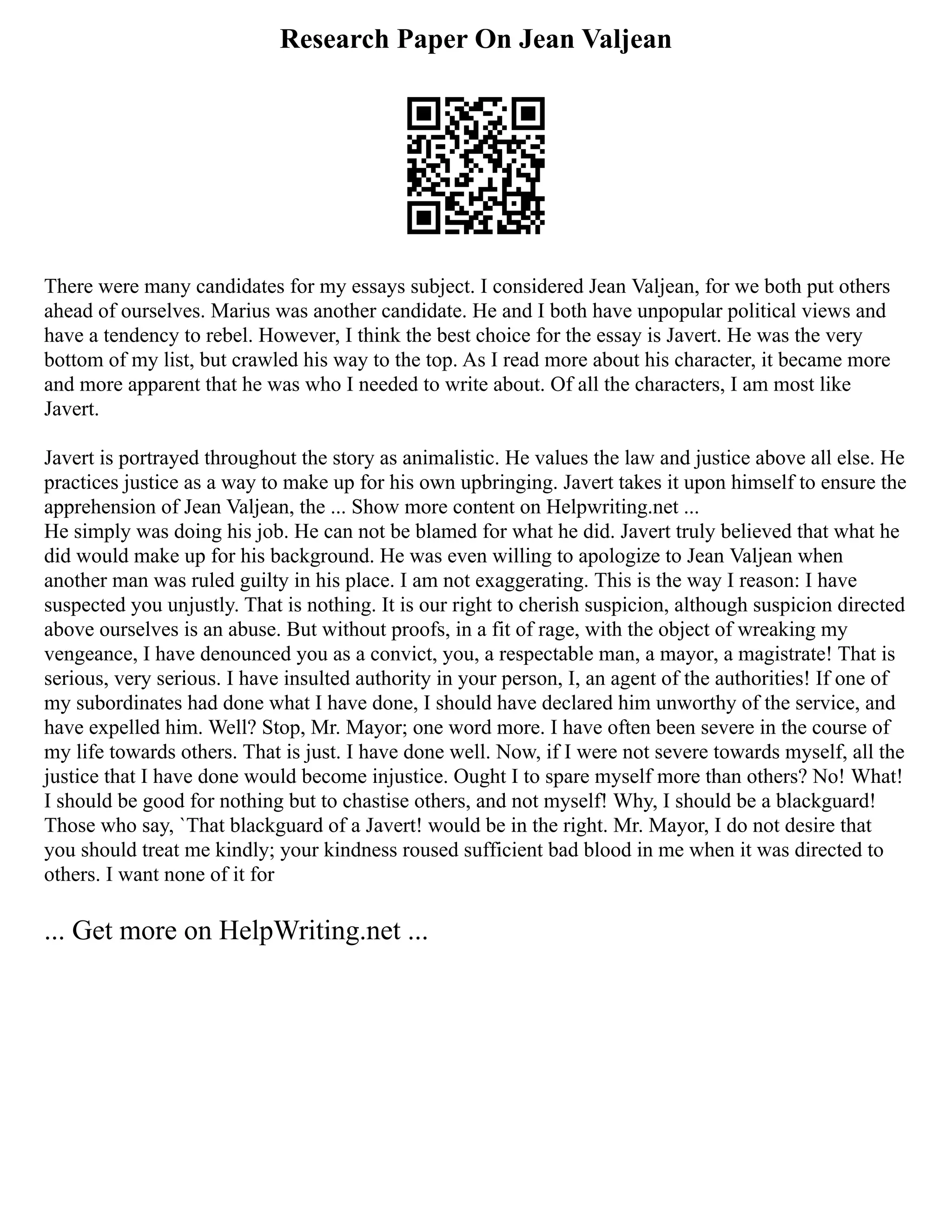 Research Paper On Jean Valjean
There were many candidates for my essays subject. I considered Jean Valjean, for we both put others
ahead of ourselves. Marius was another candidate. He and I both have unpopular political views and
have a tendency to rebel. However, I think the best choice for the essay is Javert. He was the very
bottom of my list, but crawled his way to the top. As I read more about his character, it became more
and more apparent that he was who I needed to write about. Of all the characters, I am most like
Javert.
Javert is portrayed throughout the story as animalistic. He values the law and justice above all else. He
practices justice as a way to make up for his own upbringing. Javert takes it upon himself to ensure the
apprehension of Jean Valjean, the ... Show more content on Helpwriting.net ...
He simply was doing his job. He can not be blamed for what he did. Javert truly believed that what he
did would make up for his background. He was even willing to apologize to Jean Valjean when
another man was ruled guilty in his place. I am not exaggerating. This is the way I reason: I have
suspected you unjustly. That is nothing. It is our right to cherish suspicion, although suspicion directed
above ourselves is an abuse. But without proofs, in a fit of rage, with the object of wreaking my
vengeance, I have denounced you as a convict, you, a respectable man, a mayor, a magistrate! That is
serious, very serious. I have insulted authority in your person, I, an agent of the authorities! If one of
my subordinates had done what I have done, I should have declared him unworthy of the service, and
have expelled him. Well? Stop, Mr. Mayor; one word more. I have often been severe in the course of
my life towards others. That is just. I have done well. Now, if I were not severe towards myself, all the
justice that I have done would become injustice. Ought I to spare myself more than others? No! What!
I should be good for nothing but to chastise others, and not myself! Why, I should be a blackguard!
Those who say, `That blackguard of a Javert! would be in the right. Mr. Mayor, I do not desire that
you should treat me kindly; your kindness roused sufficient bad blood in me when it was directed to
others. I want none of it for
... Get more on HelpWriting.net ...
 