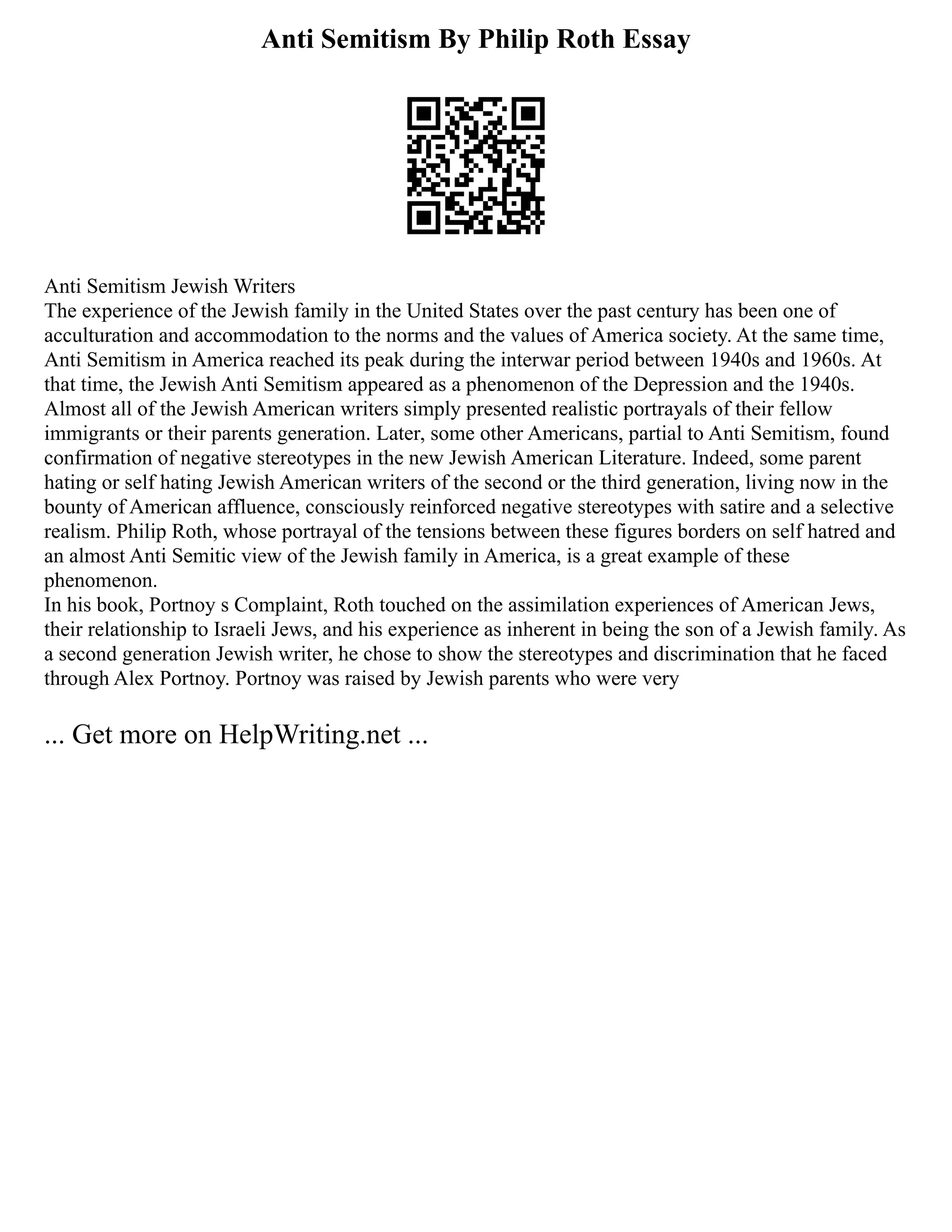 Anti Semitism By Philip Roth Essay
Anti Semitism Jewish Writers
The experience of the Jewish family in the United States over the past century has been one of
acculturation and accommodation to the norms and the values of America society. At the same time,
Anti Semitism in America reached its peak during the interwar period between 1940s and 1960s. At
that time, the Jewish Anti Semitism appeared as a phenomenon of the Depression and the 1940s.
Almost all of the Jewish American writers simply presented realistic portrayals of their fellow
immigrants or their parents generation. Later, some other Americans, partial to Anti Semitism, found
confirmation of negative stereotypes in the new Jewish American Literature. Indeed, some parent
hating or self hating Jewish American writers of the second or the third generation, living now in the
bounty of American affluence, consciously reinforced negative stereotypes with satire and a selective
realism. Philip Roth, whose portrayal of the tensions between these figures borders on self hatred and
an almost Anti Semitic view of the Jewish family in America, is a great example of these
phenomenon.
In his book, Portnoy s Complaint, Roth touched on the assimilation experiences of American Jews,
their relationship to Israeli Jews, and his experience as inherent in being the son of a Jewish family. As
a second generation Jewish writer, he chose to show the stereotypes and discrimination that he faced
through Alex Portnoy. Portnoy was raised by Jewish parents who were very
... Get more on HelpWriting.net ...
 