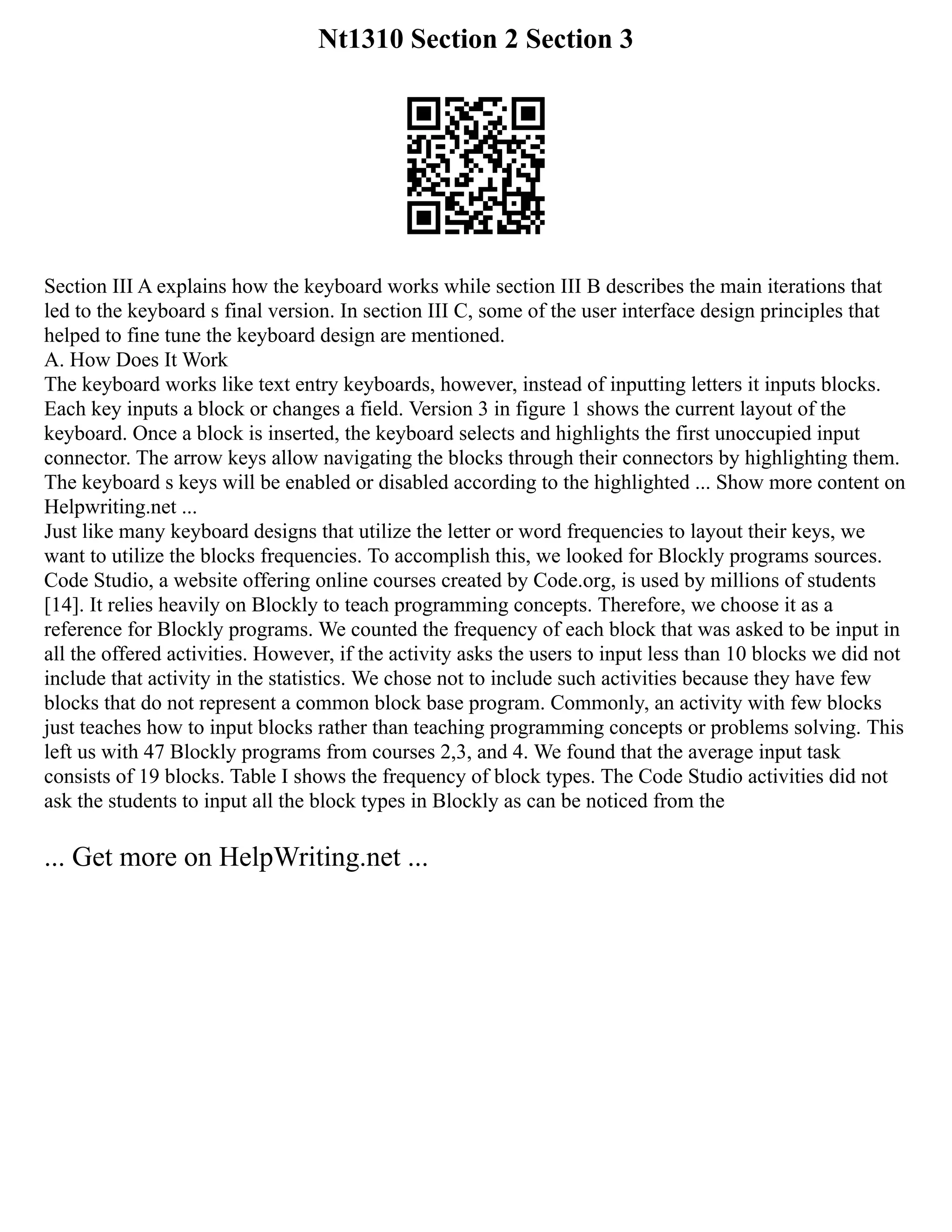 Nt1310 Section 2 Section 3
Section III A explains how the keyboard works while section III B describes the main iterations that
led to the keyboard s final version. In section III C, some of the user interface design principles that
helped to fine tune the keyboard design are mentioned.
A. How Does It Work
The keyboard works like text entry keyboards, however, instead of inputting letters it inputs blocks.
Each key inputs a block or changes a field. Version 3 in figure 1 shows the current layout of the
keyboard. Once a block is inserted, the keyboard selects and highlights the first unoccupied input
connector. The arrow keys allow navigating the blocks through their connectors by highlighting them.
The keyboard s keys will be enabled or disabled according to the highlighted ... Show more content on
Helpwriting.net ...
Just like many keyboard designs that utilize the letter or word frequencies to layout their keys, we
want to utilize the blocks frequencies. To accomplish this, we looked for Blockly programs sources.
Code Studio, a website offering online courses created by Code.org, is used by millions of students
[14]. It relies heavily on Blockly to teach programming concepts. Therefore, we choose it as a
reference for Blockly programs. We counted the frequency of each block that was asked to be input in
all the offered activities. However, if the activity asks the users to input less than 10 blocks we did not
include that activity in the statistics. We chose not to include such activities because they have few
blocks that do not represent a common block base program. Commonly, an activity with few blocks
just teaches how to input blocks rather than teaching programming concepts or problems solving. This
left us with 47 Blockly programs from courses 2,3, and 4. We found that the average input task
consists of 19 blocks. Table I shows the frequency of block types. The Code Studio activities did not
ask the students to input all the block types in Blockly as can be noticed from the
... Get more on HelpWriting.net ...
 