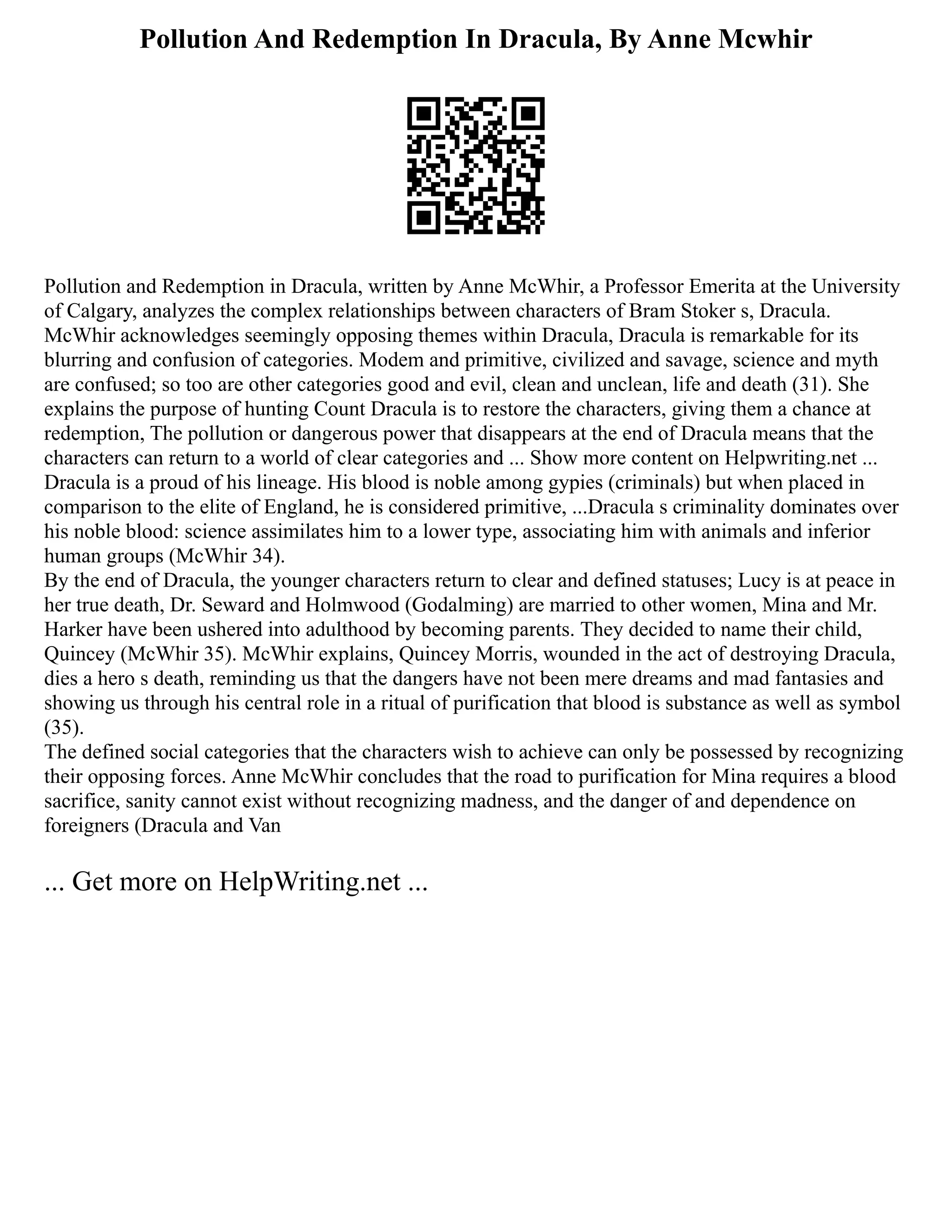 Pollution And Redemption In Dracula, By Anne Mcwhir
Pollution and Redemption in Dracula, written by Anne McWhir, a Professor Emerita at the University
of Calgary, analyzes the complex relationships between characters of Bram Stoker s, Dracula.
McWhir acknowledges seemingly opposing themes within Dracula, Dracula is remarkable for its
blurring and confusion of categories. Modem and primitive, civilized and savage, science and myth
are confused; so too are other categories good and evil, clean and unclean, life and death (31). She
explains the purpose of hunting Count Dracula is to restore the characters, giving them a chance at
redemption, The pollution or dangerous power that disappears at the end of Dracula means that the
characters can return to a world of clear categories and ... Show more content on Helpwriting.net ...
Dracula is a proud of his lineage. His blood is noble among gypies (criminals) but when placed in
comparison to the elite of England, he is considered primitive, ...Dracula s criminality dominates over
his noble blood: science assimilates him to a lower type, associating him with animals and inferior
human groups (McWhir 34).
By the end of Dracula, the younger characters return to clear and defined statuses; Lucy is at peace in
her true death, Dr. Seward and Holmwood (Godalming) are married to other women, Mina and Mr.
Harker have been ushered into adulthood by becoming parents. They decided to name their child,
Quincey (McWhir 35). McWhir explains, Quincey Morris, wounded in the act of destroying Dracula,
dies a hero s death, reminding us that the dangers have not been mere dreams and mad fantasies and
showing us through his central role in a ritual of purification that blood is substance as well as symbol
(35).
The defined social categories that the characters wish to achieve can only be possessed by recognizing
their opposing forces. Anne McWhir concludes that the road to purification for Mina requires a blood
sacrifice, sanity cannot exist without recognizing madness, and the danger of and dependence on
foreigners (Dracula and Van
... Get more on HelpWriting.net ...
 