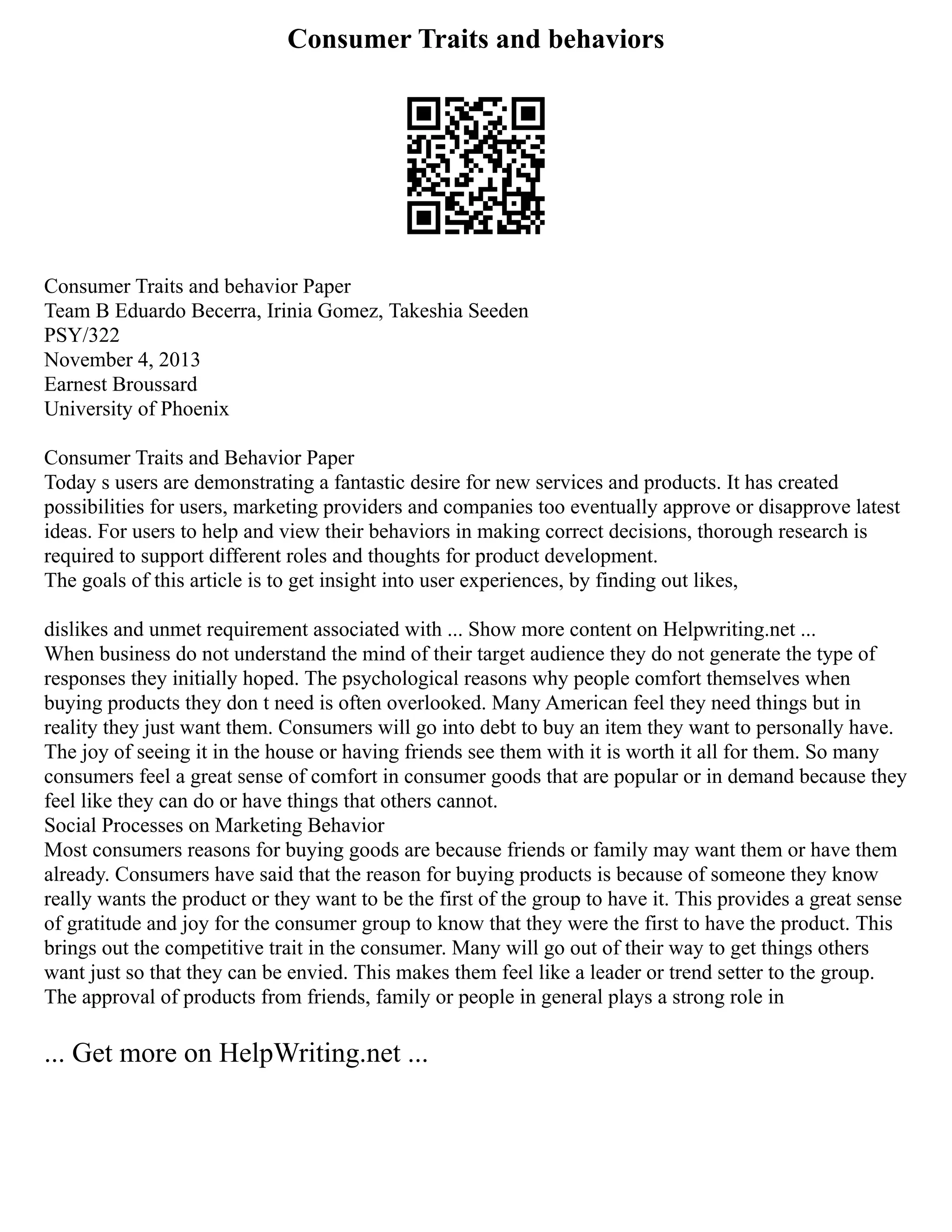 Consumer Traits and behaviors
Consumer Traits and behavior Paper
Team B Eduardo Becerra, Irinia Gomez, Takeshia Seeden
PSY/322
November 4, 2013
Earnest Broussard
University of Phoenix
Consumer Traits and Behavior Paper
Today s users are demonstrating a fantastic desire for new services and products. It has created
possibilities for users, marketing providers and companies too eventually approve or disapprove latest
ideas. For users to help and view their behaviors in making correct decisions, thorough research is
required to support different roles and thoughts for product development.
The goals of this article is to get insight into user experiences, by finding out likes,
dislikes and unmet requirement associated with ... Show more content on Helpwriting.net ...
When business do not understand the mind of their target audience they do not generate the type of
responses they initially hoped. The psychological reasons why people comfort themselves when
buying products they don t need is often overlooked. Many American feel they need things but in
reality they just want them. Consumers will go into debt to buy an item they want to personally have.
The joy of seeing it in the house or having friends see them with it is worth it all for them. So many
consumers feel a great sense of comfort in consumer goods that are popular or in demand because they
feel like they can do or have things that others cannot.
Social Processes on Marketing Behavior
Most consumers reasons for buying goods are because friends or family may want them or have them
already. Consumers have said that the reason for buying products is because of someone they know
really wants the product or they want to be the first of the group to have it. This provides a great sense
of gratitude and joy for the consumer group to know that they were the first to have the product. This
brings out the competitive trait in the consumer. Many will go out of their way to get things others
want just so that they can be envied. This makes them feel like a leader or trend setter to the group.
The approval of products from friends, family or people in general plays a strong role in
... Get more on HelpWriting.net ...
 