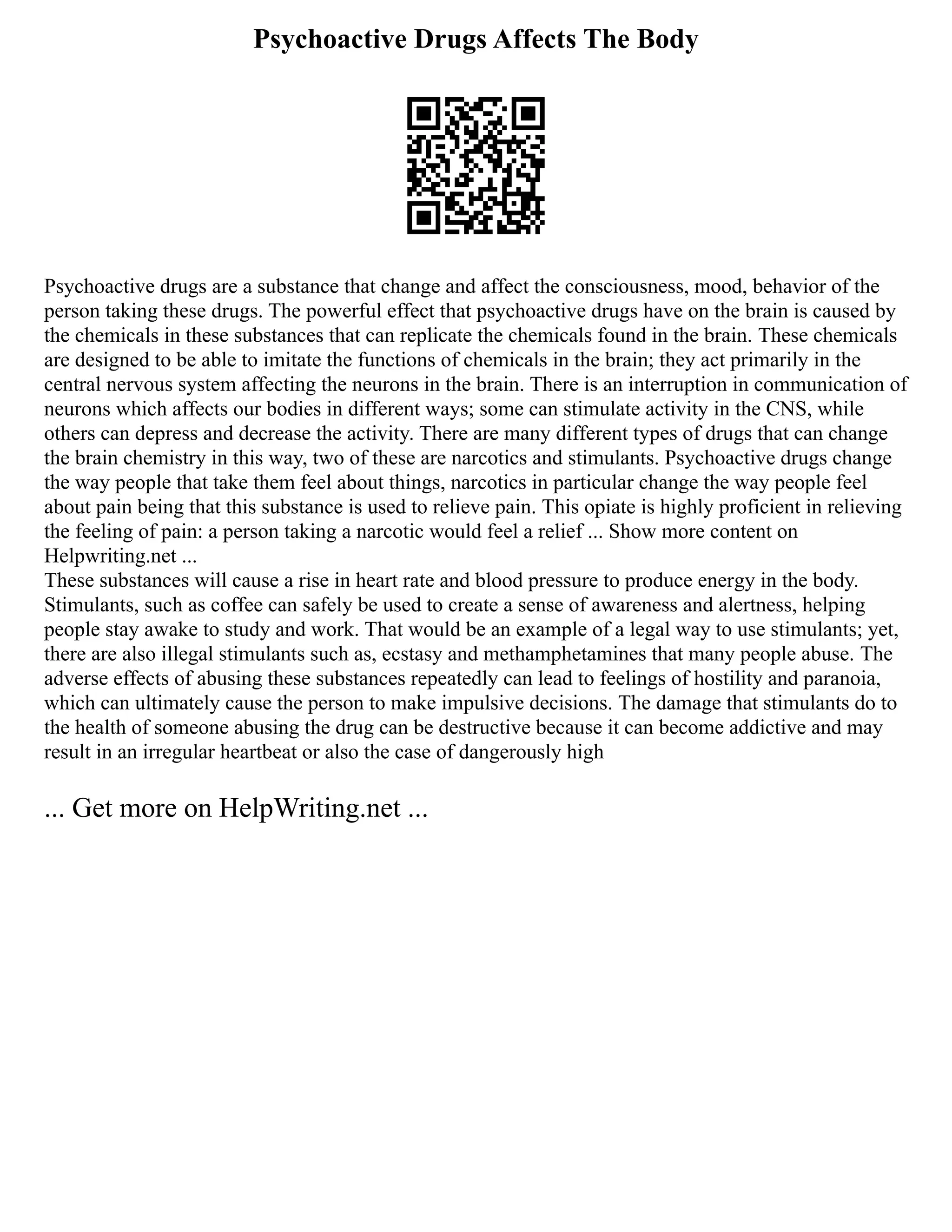 Psychoactive Drugs Affects The Body
Psychoactive drugs are a substance that change and affect the consciousness, mood, behavior of the
person taking these drugs. The powerful effect that psychoactive drugs have on the brain is caused by
the chemicals in these substances that can replicate the chemicals found in the brain. These chemicals
are designed to be able to imitate the functions of chemicals in the brain; they act primarily in the
central nervous system affecting the neurons in the brain. There is an interruption in communication of
neurons which affects our bodies in different ways; some can stimulate activity in the CNS, while
others can depress and decrease the activity. There are many different types of drugs that can change
the brain chemistry in this way, two of these are narcotics and stimulants. Psychoactive drugs change
the way people that take them feel about things, narcotics in particular change the way people feel
about pain being that this substance is used to relieve pain. This opiate is highly proficient in relieving
the feeling of pain: a person taking a narcotic would feel a relief ... Show more content on
Helpwriting.net ...
These substances will cause a rise in heart rate and blood pressure to produce energy in the body.
Stimulants, such as coffee can safely be used to create a sense of awareness and alertness, helping
people stay awake to study and work. That would be an example of a legal way to use stimulants; yet,
there are also illegal stimulants such as, ecstasy and methamphetamines that many people abuse. The
adverse effects of abusing these substances repeatedly can lead to feelings of hostility and paranoia,
which can ultimately cause the person to make impulsive decisions. The damage that stimulants do to
the health of someone abusing the drug can be destructive because it can become addictive and may
result in an irregular heartbeat or also the case of dangerously high
... Get more on HelpWriting.net ...
 