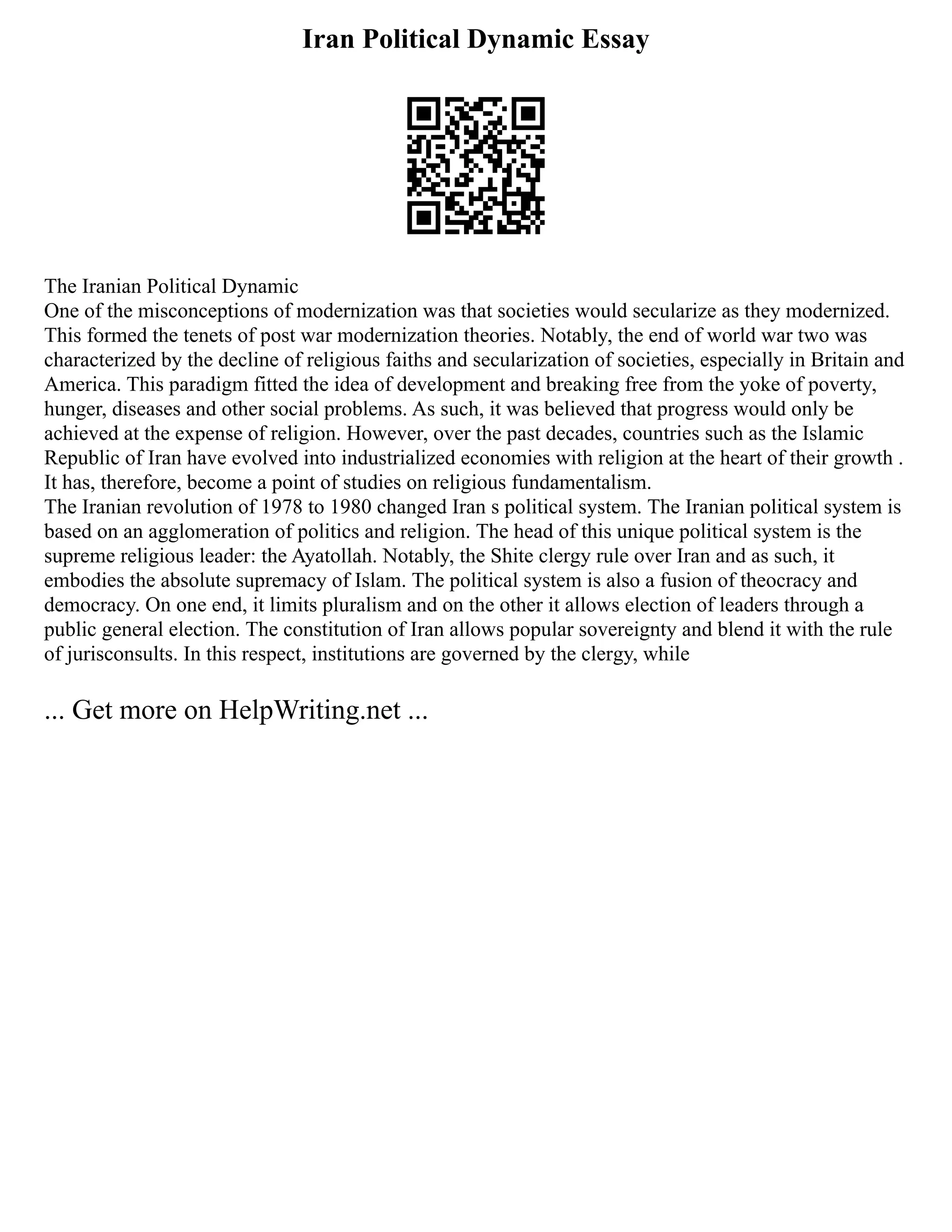 Iran Political Dynamic Essay
The Iranian Political Dynamic
One of the misconceptions of modernization was that societies would secularize as they modernized.
This formed the tenets of post war modernization theories. Notably, the end of world war two was
characterized by the decline of religious faiths and secularization of societies, especially in Britain and
America. This paradigm fitted the idea of development and breaking free from the yoke of poverty,
hunger, diseases and other social problems. As such, it was believed that progress would only be
achieved at the expense of religion. However, over the past decades, countries such as the Islamic
Republic of Iran have evolved into industrialized economies with religion at the heart of their growth .
It has, therefore, become a point of studies on religious fundamentalism.
The Iranian revolution of 1978 to 1980 changed Iran s political system. The Iranian political system is
based on an agglomeration of politics and religion. The head of this unique political system is the
supreme religious leader: the Ayatollah. Notably, the Shite clergy rule over Iran and as such, it
embodies the absolute supremacy of Islam. The political system is also a fusion of theocracy and
democracy. On one end, it limits pluralism and on the other it allows election of leaders through a
public general election. The constitution of Iran allows popular sovereignty and blend it with the rule
of jurisconsults. In this respect, institutions are governed by the clergy, while
... Get more on HelpWriting.net ...
 
