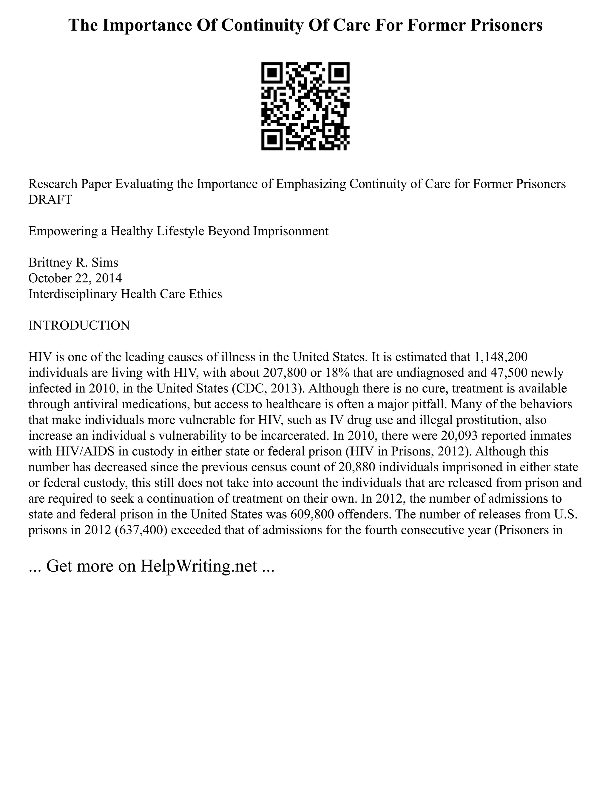 The Importance Of Continuity Of Care For Former Prisoners
Research Paper Evaluating the Importance of Emphasizing Continuity of Care for Former Prisoners
DRAFT
Empowering a Healthy Lifestyle Beyond Imprisonment
Brittney R. Sims
October 22, 2014
Interdisciplinary Health Care Ethics
INTRODUCTION
HIV is one of the leading causes of illness in the United States. It is estimated that 1,148,200
individuals are living with HIV, with about 207,800 or 18% that are undiagnosed and 47,500 newly
infected in 2010, in the United States (CDC, 2013). Although there is no cure, treatment is available
through antiviral medications, but access to healthcare is often a major pitfall. Many of the behaviors
that make individuals more vulnerable for HIV, such as IV drug use and illegal prostitution, also
increase an individual s vulnerability to be incarcerated. In 2010, there were 20,093 reported inmates
with HIV/AIDS in custody in either state or federal prison (HIV in Prisons, 2012). Although this
number has decreased since the previous census count of 20,880 individuals imprisoned in either state
or federal custody, this still does not take into account the individuals that are released from prison and
are required to seek a continuation of treatment on their own. In 2012, the number of admissions to
state and federal prison in the United States was 609,800 offenders. The number of releases from U.S.
prisons in 2012 (637,400) exceeded that of admissions for the fourth consecutive year (Prisoners in
... Get more on HelpWriting.net ...
 