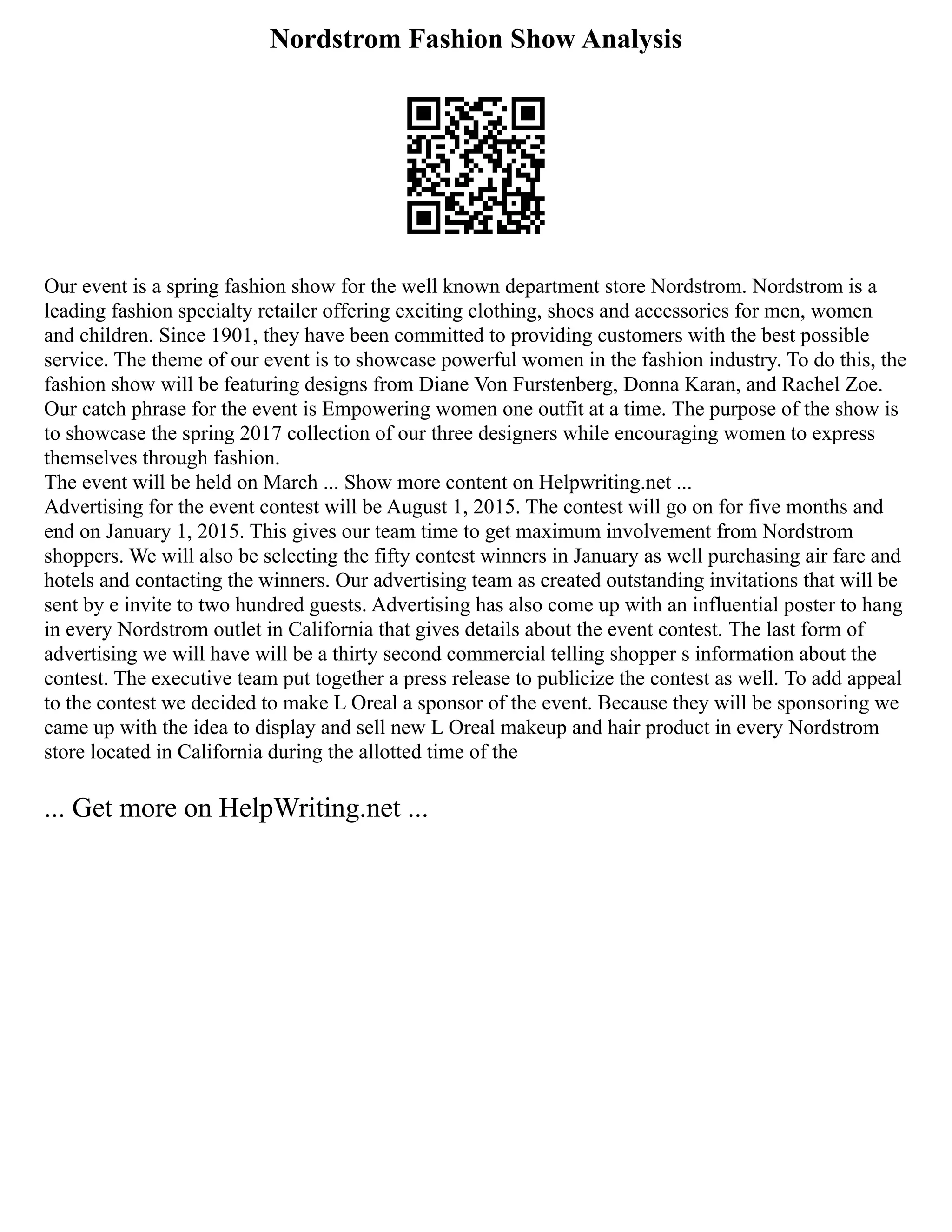 Nordstrom Fashion Show Analysis
Our event is a spring fashion show for the well known department store Nordstrom. Nordstrom is a
leading fashion specialty retailer offering exciting clothing, shoes and accessories for men, women
and children. Since 1901, they have been committed to providing customers with the best possible
service. The theme of our event is to showcase powerful women in the fashion industry. To do this, the
fashion show will be featuring designs from Diane Von Furstenberg, Donna Karan, and Rachel Zoe.
Our catch phrase for the event is Empowering women one outfit at a time. The purpose of the show is
to showcase the spring 2017 collection of our three designers while encouraging women to express
themselves through fashion.
The event will be held on March ... Show more content on Helpwriting.net ...
Advertising for the event contest will be August 1, 2015. The contest will go on for five months and
end on January 1, 2015. This gives our team time to get maximum involvement from Nordstrom
shoppers. We will also be selecting the fifty contest winners in January as well purchasing air fare and
hotels and contacting the winners. Our advertising team as created outstanding invitations that will be
sent by e invite to two hundred guests. Advertising has also come up with an influential poster to hang
in every Nordstrom outlet in California that gives details about the event contest. The last form of
advertising we will have will be a thirty second commercial telling shopper s information about the
contest. The executive team put together a press release to publicize the contest as well. To add appeal
to the contest we decided to make L Oreal a sponsor of the event. Because they will be sponsoring we
came up with the idea to display and sell new L Oreal makeup and hair product in every Nordstrom
store located in California during the allotted time of the
... Get more on HelpWriting.net ...
 