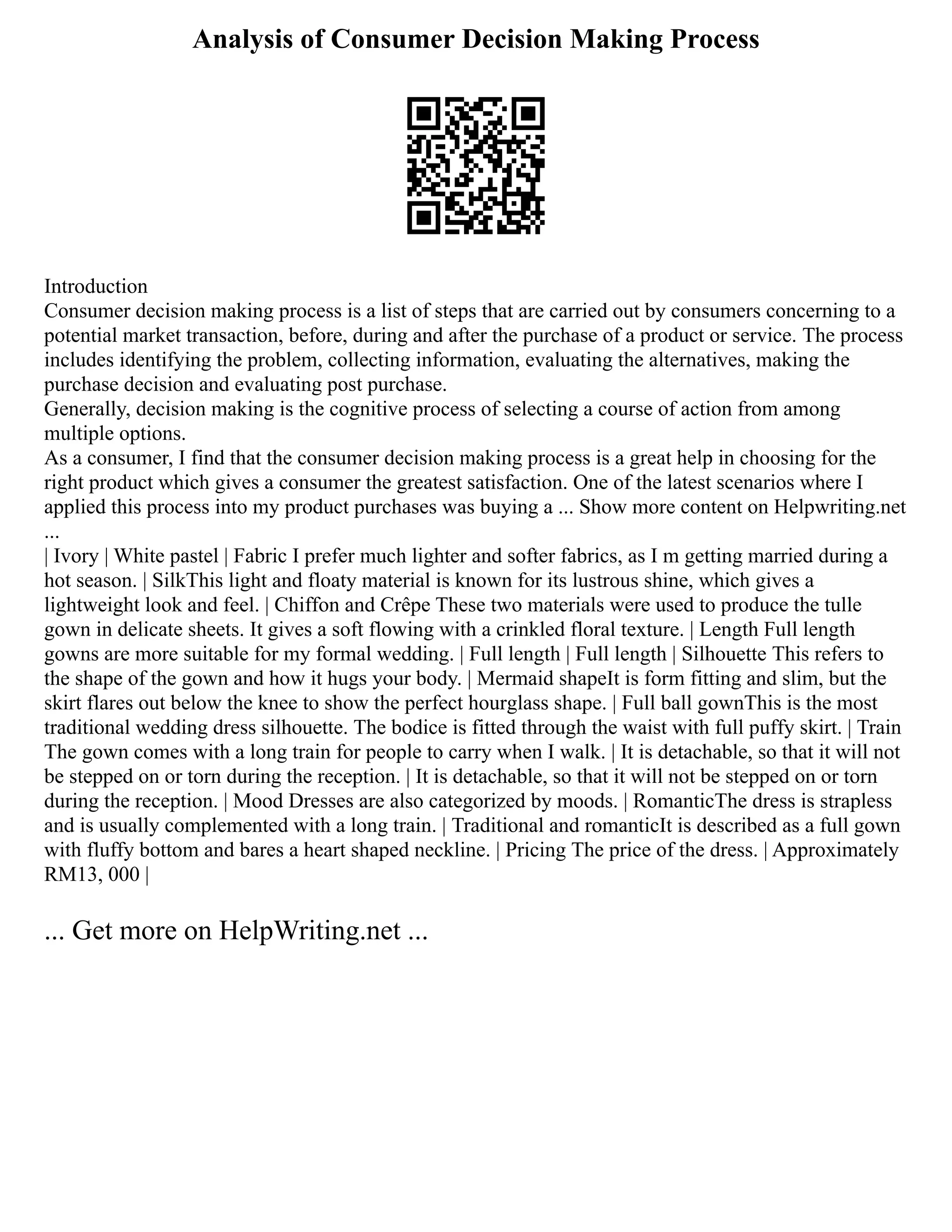 Analysis of Consumer Decision Making Process
Introduction
Consumer decision making process is a list of steps that are carried out by consumers concerning to a
potential market transaction, before, during and after the purchase of a product or service. The process
includes identifying the problem, collecting information, evaluating the alternatives, making the
purchase decision and evaluating post purchase.
Generally, decision making is the cognitive process of selecting a course of action from among
multiple options.
As a consumer, I find that the consumer decision making process is a great help in choosing for the
right product which gives a consumer the greatest satisfaction. One of the latest scenarios where I
applied this process into my product purchases was buying a ... Show more content on Helpwriting.net
...
| Ivory | White pastel | Fabric I prefer much lighter and softer fabrics, as I m getting married during a
hot season. | SilkThis light and floaty material is known for its lustrous shine, which gives a
lightweight look and feel. | Chiffon and Crêpe These two materials were used to produce the tulle
gown in delicate sheets. It gives a soft flowing with a crinkled floral texture. | Length Full length
gowns are more suitable for my formal wedding. | Full length | Full length | Silhouette This refers to
the shape of the gown and how it hugs your body. | Mermaid shapeIt is form fitting and slim, but the
skirt flares out below the knee to show the perfect hourglass shape. | Full ball gownThis is the most
traditional wedding dress silhouette. The bodice is fitted through the waist with full puffy skirt. | Train
The gown comes with a long train for people to carry when I walk. | It is detachable, so that it will not
be stepped on or torn during the reception. | It is detachable, so that it will not be stepped on or torn
during the reception. | Mood Dresses are also categorized by moods. | RomanticThe dress is strapless
and is usually complemented with a long train. | Traditional and romanticIt is described as a full gown
with fluffy bottom and bares a heart shaped neckline. | Pricing The price of the dress. | Approximately
RM13, 000 |
... Get more on HelpWriting.net ...
 