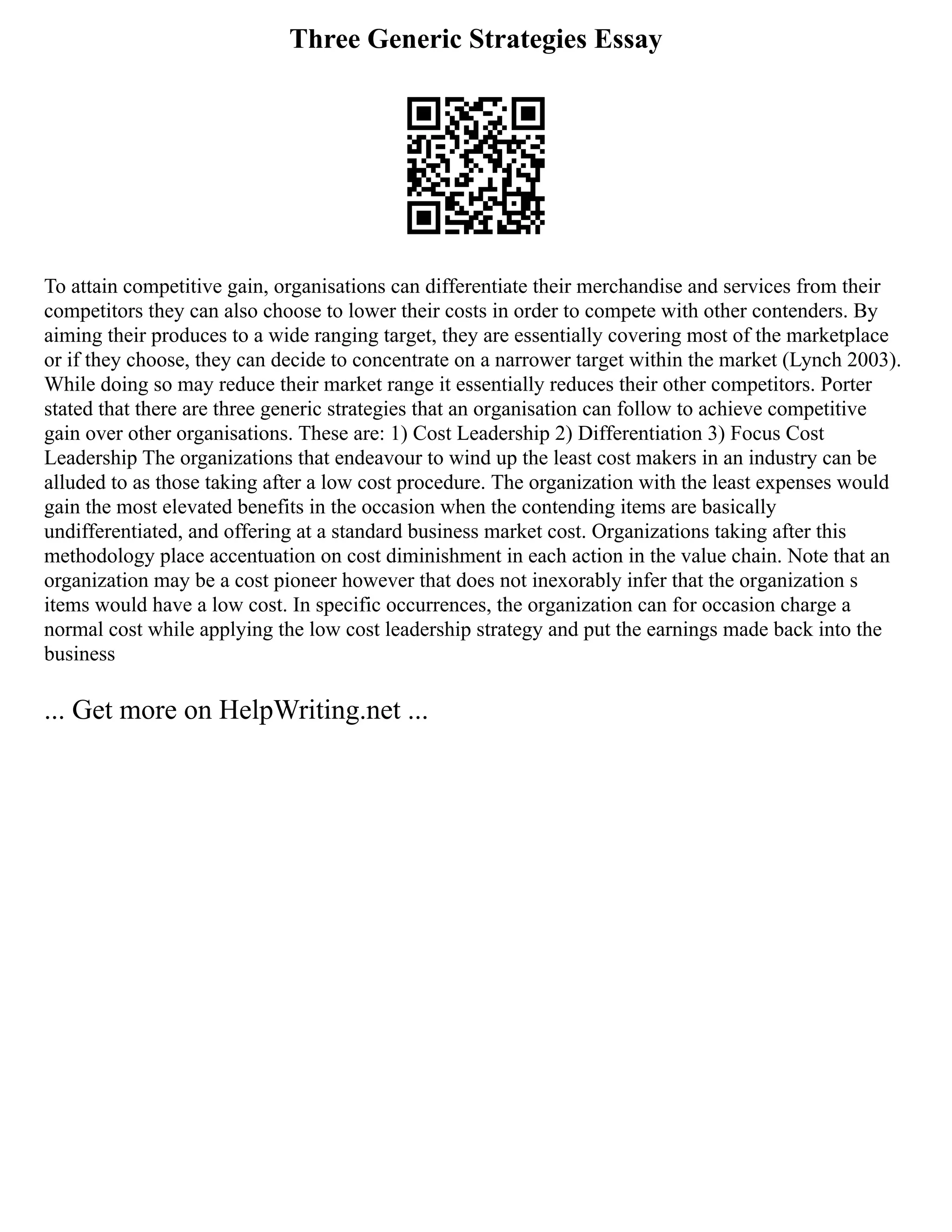 Three Generic Strategies Essay
To attain competitive gain, organisations can differentiate their merchandise and services from their
competitors they can also choose to lower their costs in order to compete with other contenders. By
aiming their produces to a wide ranging target, they are essentially covering most of the marketplace
or if they choose, they can decide to concentrate on a narrower target within the market (Lynch 2003).
While doing so may reduce their market range it essentially reduces their other competitors. Porter
stated that there are three generic strategies that an organisation can follow to achieve competitive
gain over other organisations. These are: 1) Cost Leadership 2) Differentiation 3) Focus Cost
Leadership The organizations that endeavour to wind up the least cost makers in an industry can be
alluded to as those taking after a low cost procedure. The organization with the least expenses would
gain the most elevated benefits in the occasion when the contending items are basically
undifferentiated, and offering at a standard business market cost. Organizations taking after this
methodology place accentuation on cost diminishment in each action in the value chain. Note that an
organization may be a cost pioneer however that does not inexorably infer that the organization s
items would have a low cost. In specific occurrences, the organization can for occasion charge a
normal cost while applying the low cost leadership strategy and put the earnings made back into the
business
... Get more on HelpWriting.net ...
 