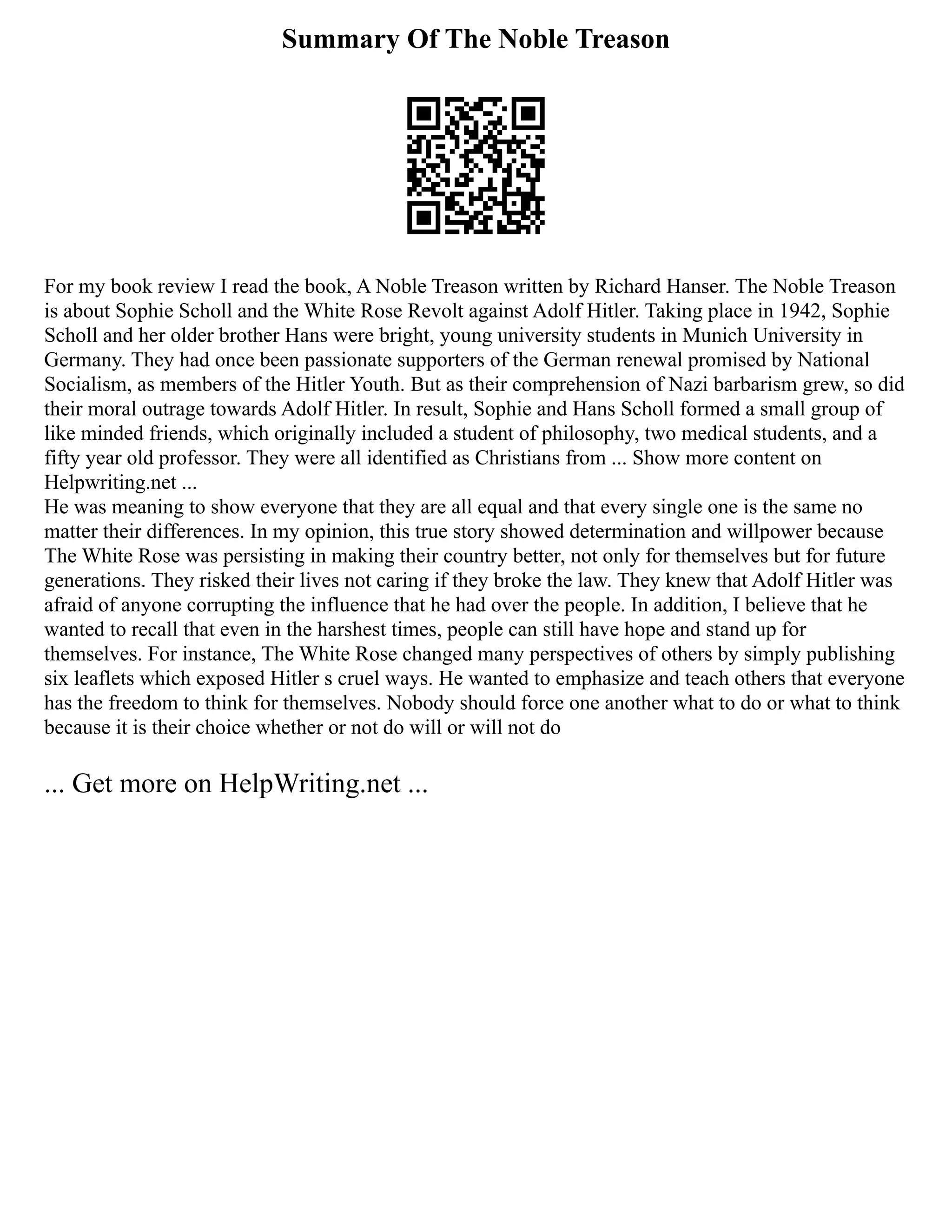 Summary Of The Noble Treason
For my book review I read the book, A Noble Treason written by Richard Hanser. The Noble Treason
is about Sophie Scholl and the White Rose Revolt against Adolf Hitler. Taking place in 1942, Sophie
Scholl and her older brother Hans were bright, young university students in Munich University in
Germany. They had once been passionate supporters of the German renewal promised by National
Socialism, as members of the Hitler Youth. But as their comprehension of Nazi barbarism grew, so did
their moral outrage towards Adolf Hitler. In result, Sophie and Hans Scholl formed a small group of
like minded friends, which originally included a student of philosophy, two medical students, and a
fifty year old professor. They were all identified as Christians from ... Show more content on
Helpwriting.net ...
He was meaning to show everyone that they are all equal and that every single one is the same no
matter their differences. In my opinion, this true story showed determination and willpower because
The White Rose was persisting in making their country better, not only for themselves but for future
generations. They risked their lives not caring if they broke the law. They knew that Adolf Hitler was
afraid of anyone corrupting the influence that he had over the people. In addition, I believe that he
wanted to recall that even in the harshest times, people can still have hope and stand up for
themselves. For instance, The White Rose changed many perspectives of others by simply publishing
six leaflets which exposed Hitler s cruel ways. He wanted to emphasize and teach others that everyone
has the freedom to think for themselves. Nobody should force one another what to do or what to think
because it is their choice whether or not do will or will not do
... Get more on HelpWriting.net ...
 