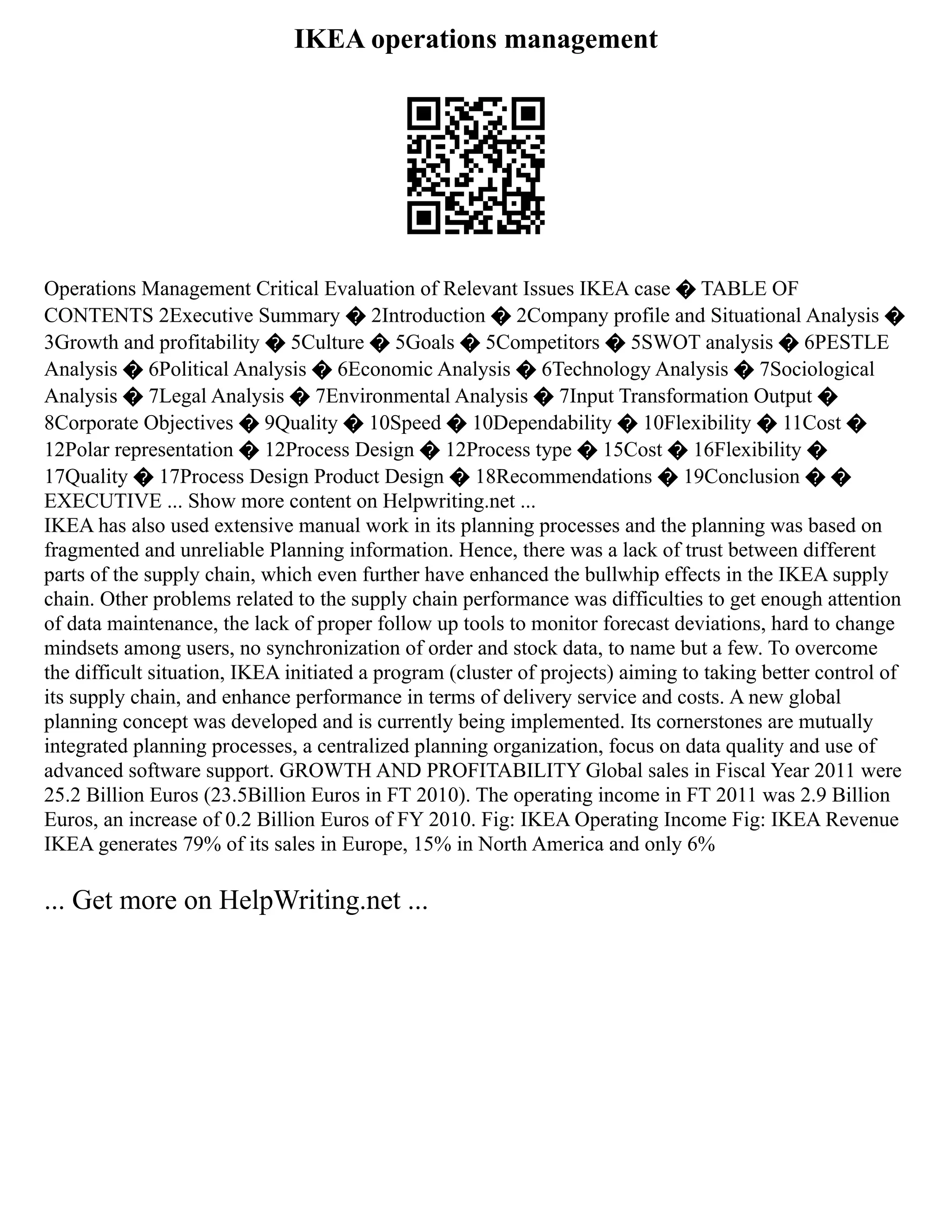 IKEA operations management
Operations Management Critical Evaluation of Relevant Issues IKEA case � TABLE OF
CONTENTS 2Executive Summary � 2Introduction � 2Company profile and Situational Analysis �
3Growth and profitability � 5Culture � 5Goals � 5Competitors � 5SWOT analysis � 6PESTLE
Analysis � 6Political Analysis � 6Economic Analysis � 6Technology Analysis � 7Sociological
Analysis � 7Legal Analysis � 7Environmental Analysis � 7Input Transformation Output �
8Corporate Objectives � 9Quality � 10Speed � 10Dependability � 10Flexibility � 11Cost �
12Polar representation � 12Process Design � 12Process type � 15Cost � 16Flexibility �
17Quality � 17Process Design Product Design � 18Recommendations � 19Conclusion � �
EXECUTIVE ... Show more content on Helpwriting.net ...
IKEA has also used extensive manual work in its planning processes and the planning was based on
fragmented and unreliable Planning information. Hence, there was a lack of trust between different
parts of the supply chain, which even further have enhanced the bullwhip effects in the IKEA supply
chain. Other problems related to the supply chain performance was difficulties to get enough attention
of data maintenance, the lack of proper follow up tools to monitor forecast deviations, hard to change
mindsets among users, no synchronization of order and stock data, to name but a few. To overcome
the difficult situation, IKEA initiated a program (cluster of projects) aiming to taking better control of
its supply chain, and enhance performance in terms of delivery service and costs. A new global
planning concept was developed and is currently being implemented. Its cornerstones are mutually
integrated planning processes, a centralized planning organization, focus on data quality and use of
advanced software support. GROWTH AND PROFITABILITY Global sales in Fiscal Year 2011 were
25.2 Billion Euros (23.5Billion Euros in FT 2010). The operating income in FT 2011 was 2.9 Billion
Euros, an increase of 0.2 Billion Euros of FY 2010. Fig: IKEA Operating Income Fig: IKEA Revenue
IKEA generates 79% of its sales in Europe, 15% in North America and only 6%
... Get more on HelpWriting.net ...
 