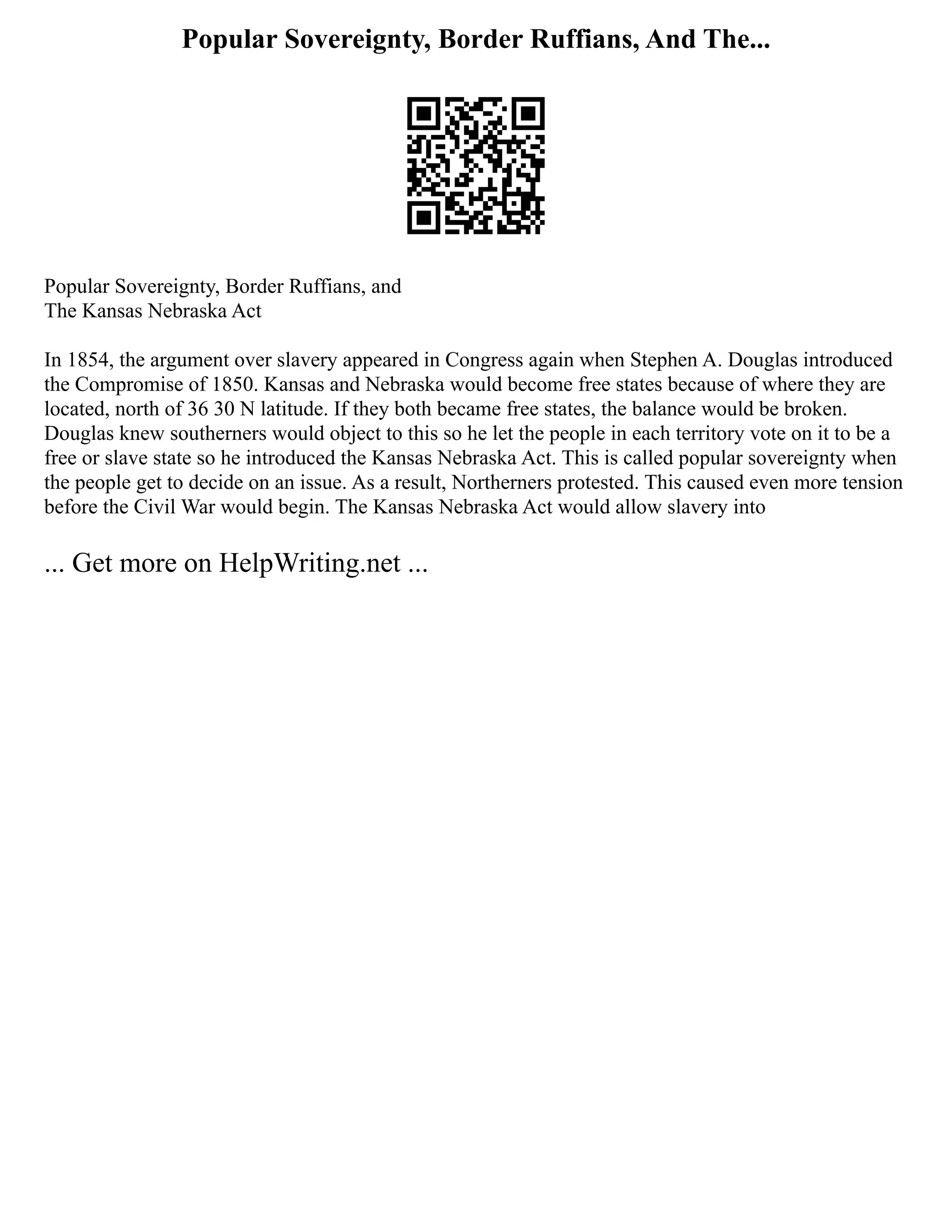 Popular Sovereignty, Border Ruffians, And The...
Popular Sovereignty, Border Ruffians, and
The Kansas Nebraska Act
In 1854, the argument over slavery appeared in Congress again when Stephen A. Douglas introduced
the Compromise of 1850. Kansas and Nebraska would become free states because of where they are
located, north of 36 30 N latitude. If they both became free states, the balance would be broken.
Douglas knew southerners would object to this so he let the people in each territory vote on it to be a
free or slave state so he introduced the Kansas Nebraska Act. This is called popular sovereignty when
the people get to decide on an issue. As a result, Northerners protested. This caused even more tension
before the Civil War would begin. The Kansas Nebraska Act would allow slavery into
... Get more on HelpWriting.net ...
 