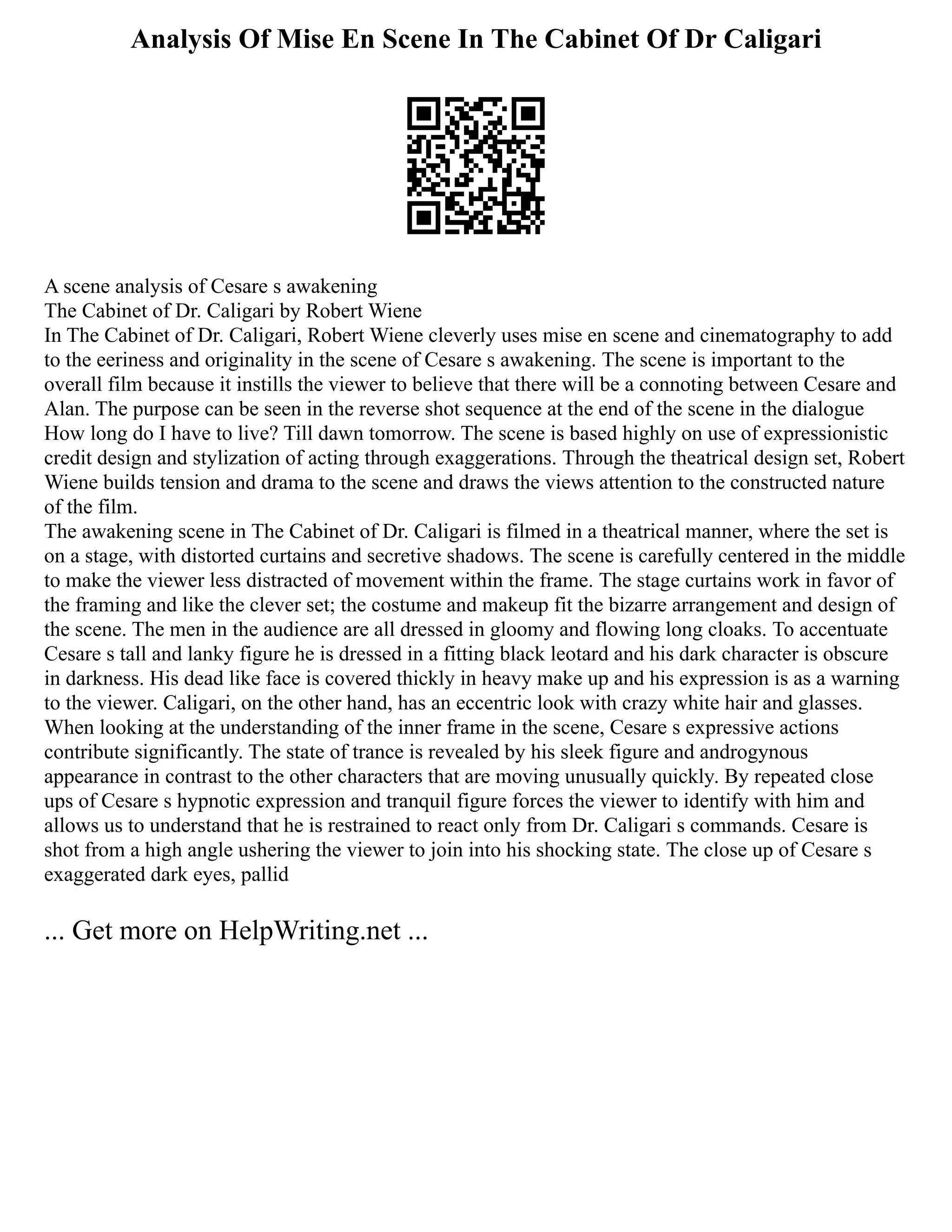 Analysis Of Mise En Scene In The Cabinet Of Dr Caligari
A scene analysis of Cesare s awakening
The Cabinet of Dr. Caligari by Robert Wiene
In The Cabinet of Dr. Caligari, Robert Wiene cleverly uses mise en scene and cinematography to add
to the eeriness and originality in the scene of Cesare s awakening. The scene is important to the
overall film because it instills the viewer to believe that there will be a connoting between Cesare and
Alan. The purpose can be seen in the reverse shot sequence at the end of the scene in the dialogue
How long do I have to live? Till dawn tomorrow. The scene is based highly on use of expressionistic
credit design and stylization of acting through exaggerations. Through the theatrical design set, Robert
Wiene builds tension and drama to the scene and draws the views attention to the constructed nature
of the film.
The awakening scene in The Cabinet of Dr. Caligari is filmed in a theatrical manner, where the set is
on a stage, with distorted curtains and secretive shadows. The scene is carefully centered in the middle
to make the viewer less distracted of movement within the frame. The stage curtains work in favor of
the framing and like the clever set; the costume and makeup fit the bizarre arrangement and design of
the scene. The men in the audience are all dressed in gloomy and flowing long cloaks. To accentuate
Cesare s tall and lanky figure he is dressed in a fitting black leotard and his dark character is obscure
in darkness. His dead like face is covered thickly in heavy make up and his expression is as a warning
to the viewer. Caligari, on the other hand, has an eccentric look with crazy white hair and glasses.
When looking at the understanding of the inner frame in the scene, Cesare s expressive actions
contribute significantly. The state of trance is revealed by his sleek figure and androgynous
appearance in contrast to the other characters that are moving unusually quickly. By repeated close
ups of Cesare s hypnotic expression and tranquil figure forces the viewer to identify with him and
allows us to understand that he is restrained to react only from Dr. Caligari s commands. Cesare is
shot from a high angle ushering the viewer to join into his shocking state. The close up of Cesare s
exaggerated dark eyes, pallid
... Get more on HelpWriting.net ...
 