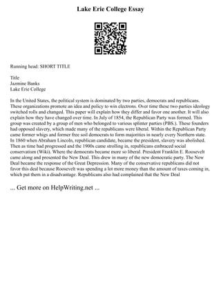 Lake Erie College Essay
Running head: SHORT TITLE
Title
Jazmine Banks
Lake Erie College
In the United States, the political system is dominated by two parties, democrats and republicans.
These organizations promote an idea and policy to win electrons. Over time these two parties ideology
switched rolls and changed. This paper will explain how they differ and favor one another. It will also
explain how they have changed over time. In July of 1854, the Republican Party was formed. This
group was created by a group of men who belonged to various splinter parties (PBS.). These founders
had opposed slavery, which made many of the republicans were liberal. Within the Republican Party
came former whigs and former free soil democrats to form majorities in nearly every Northern state.
In 1860 when Abraham Lincoln, republican candidate, became the president, slavery was abolished.
Then as time had progressed and the 1900s came strolling in, republicans embraced social
conservatism (Wiki). Where the democrats became more so liberal. President Franklin E. Roosevelt
came along and presented the New Deal. This drew in many of the new democratic party. The New
Deal became the response of the Great Depression. Many of the conservative republicans did not
favor this deal because Roosevelt was spending a lot more money than the amount of taxes coming in,
which put them in a disadvantage. Republicans also had complained that the New Deal
... Get more on HelpWriting.net ...
 