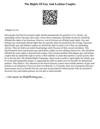 The Rights Of Gay And Lesbian Couples
A Right to Love
Most people feel that Government rights should automatically be granted to U.S. citizens. An
upstanding citizen who pays their taxes, serves their community and abides by the law should be
afforded the rights of an American. However, not all citizens are afforded equal rights. Gay and
lesbians are consistently denied rights that are typically taken for granted by the average American.
Specifically, gay and lesbians couples are denied the right to marry even if they are upstanding
citizens. They are held at an unfair disadvantage solely because of their sexual orientation. This
discrimination must stop because gay and lesbian couples are law abiding citizens too, who should be
afforded the same rights as heterosexual couples. One common problem that plagues gay and lesbian
couples that are denied the right to marry is their inability to claim their partner s social security after
he or she has died. The Human Rights Campaign, which work to achieve equal rights for lesbian, gay,
bi sexual and transgender people, is supporting the effort to attain survivor benefits for domesticate
partners. They believe, Any alteration to the Social Security system must include partners of gays and
lesbians in its definition of survivor (Survivor Benefits 1). Currently, there are no programs that give
homosexuals survivor benefits like the ones that are provided for heterosexuals who are married or
divorced. Gay and lesbian partners are not able to claim benefits
... Get more on HelpWriting.net ...
 