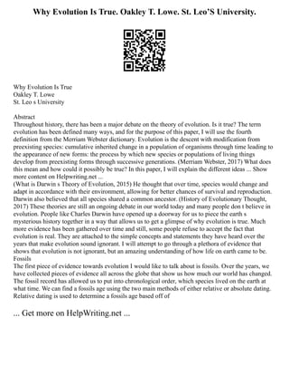 Why Evolution Is True. Oakley T. Lowe. St. Leo’S University.
Why Evolution Is True
Oakley T. Lowe
St. Leo s University
Abstract
Throughout history, there has been a major debate on the theory of evolution. Is it true? The term
evolution has been defined many ways, and for the purpose of this paper, I will use the fourth
definition from the Merriam Webster dictionary. Evolution is the descent with modification from
preexisting species: cumulative inherited change in a population of organisms through time leading to
the appearance of new forms: the process by which new species or populations of living things
develop from preexisting forms through successive generations. (Merriam Webster, 2017) What does
this mean and how could it possibly be true? In this paper, I will explain the different ideas ... Show
more content on Helpwriting.net ...
(What is Darwin s Theory of Evolution, 2015) He thought that over time, species would change and
adapt in accordance with their environment, allowing for better chances of survival and reproduction.
Darwin also believed that all species shared a common ancestor. (History of Evolutionary Thought,
2017) These theories are still an ongoing debate in our world today and many people don t believe in
evolution. People like Charles Darwin have opened up a doorway for us to piece the earth s
mysterious history together in a way that allows us to get a glimpse of why evolution is true. Much
more evidence has been gathered over time and still, some people refuse to accept the fact that
evolution is real. They are attached to the simple concepts and statements they have heard over the
years that make evolution sound ignorant. I will attempt to go through a plethora of evidence that
shows that evolution is not ignorant, but an amazing understanding of how life on earth came to be.
Fossils
The first piece of evidence towards evolution I would like to talk about is fossils. Over the years, we
have collected pieces of evidence all across the globe that show us how much our world has changed.
The fossil record has allowed us to put into chronological order, which species lived on the earth at
what time. We can find a fossils age using the two main methods of either relative or absolute dating.
Relative dating is used to determine a fossils age based off of
... Get more on HelpWriting.net ...
 