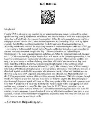 Taco Bell Dna
Introduction
Finding DNA in a tissue is very essential for any experiment anyone can do. Looking for a certain
species can help identify dead bodies, animal type, and also the source of meat used in foods you eat
According to United States Government Accountability Office 48 million people become sick from
things you put and cook in food (United States Government Accountability Office 2013, pg. 3) For
example, Taco Bell has used horsemeat in their foods for years and this experiment proved it.
According to O Rourke taco bell has been using meat that is lower than dog food (O Rourke 2011, pg.
1). According to Kallupurackal, Kausel, Sulzer, Voegeli, and Kratzer extraction is very important in
forensic studies for casework samples that they ... Show more content on Helpwriting.net ...
It is the result of the cycle sequence reaction and cleans up. When the computer is ran each base pair
(A, G, T, C) is represented by a color. Another letter will appear on the eletropherogram called N this
happen when the computer can t decide which base pair it is. (source) Many scientist used this not
only is it a great source to use but it helps up learn about all kinds of species and were they come
from. According to Picou, Kheterpal, Gilman using eletropherogram to find out things about
Alzheimer s Disease (Picou, Kheterpal, Gilman 2012, pg.2). The National Center of Biotechnology
Information (NCBI) uses eletropherogram to provide genetic information. The NCBI also provides a
GeneBank a public available DNA sequence which contains over 65 billion and 200,0000 species.
However using those DNA sequences and putting them into a Basic Local Alignment Search Tool
(BLAST) a program that explores all the available sequence databases of DNA. Once is goes through
that BLAST there is a laser that will read it and there are different lengths. The different lengths if
there is enough fragments a peak will come up. Then many peaks will be seen which represents your
base pairs. A good peak will have very distinct peaks but a bad peak will be overlapping each other
and low wavy peaks or have many N s. Once you Once the BLAST in ran you will receive an
Expected value (E) and it should be very low. The E represents the background noise that exists for
matches between sequences. A query length will come up which is the number of base pairs in your
sequence. Then an accession number will appear and a scientific name will come up which you can
find a common name by searching it on the
... Get more on HelpWriting.net ...
 