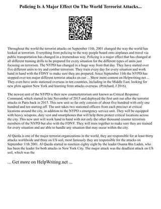 Policing Is A Major Effect On The World Terrorist Attacks...
Throughout the world the terrorist attacks on September 11th, 2001 changed the way the world has
looked at terrorism. Everything from policing to the way people board onto airplanes and travel via
public transportation has changed in a tremendous way. Policing is a major effect that has changed at
all different training drills to be prepared for every situation for the different types of units just
focusing on terrorism. The NYPD has changed in a huge way from that day. They have started over
five different units to try and combat terrorism. They train every day for every situation and work
hand in hand with the FDNY to make sure they are prepared. Since September 11th the NYPD has
stopped over ten major different terrorist attacks on our ... Show more content on Helpwriting.net ...
They even have units stationed overseas in ten countries, including in the Middle East, looking for
new plots against New York and learning from attacks overseas. (Pritchard, J 2016)
The newest unit of the NYPD is their new counterterrorism unit known as Critical Response
Command, which started in late November of 2015 and deployed the first unit out after the terrorist
attacks in Paris back in 2015. This new unit so far only consists of about five hundred with only one
hundred and ten starting off. The unit takes two stationed officers from each precinct at critical
locations around the city, in addition to the NYPD s emergency service unit. They will be equipped
with heavy weapons, duty vest and smartphones that will help them protect critical locations across
the city. This new unit will work hand in hand with not only the other thousand counter terrorism
members of the NYPD but also with the FDNY. They will train together to make sure they are trained
for every situation and are able to handle any situation that may occur within the city.
Al Qaeda is one of the major terrorist organizations in the world, they are responsible for at least thirty
attacks worldwide and three on US soil, most famously they are responsible for the attacks on
September 11th 2001. Al Qaeda started in nineteen eighty eight by the leader Osama Bin Laden, who
has been the leader for both attacks in New York City. The major attack was the deadliest attack on US
soil, which was the
... Get more on HelpWriting.net ...
 