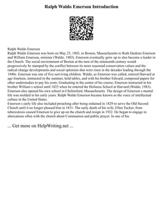 Ralph Waldo Emerson Introduction
Ralph Waldo Emerson
Ralph Waldo Emerson was born on May 25, 1803, in Boston, Massachusetts to Ruth Haskins Emerson
and William Emerson, minister (Waldo, 1983). Emerson eventually grew up to also become a leader in
the Church. The social environment of Boston at the turn of the nineteenth century would
progressively be stamped by the conflict between its more seasoned conservation values and the
radical change developments and social optimists that were risen in the decades leading through the
1840s. Emerson was one of five surviving children. Waldo, as Emerson was called, entered Harvard at
age fourteen, instructed in the summer, held tables, and with his brother Edward, composed papers for
other understudies to pay his costs. Graduating in the center of his course, Emerson instructed in his
brother William s school until 1825 when he entered the Holiness School at Harvard (Waldo, 1983).
Emerson also opened his own school in Chelmsford, Massachusetts. The design of Emerson s mental
life was molded in his early years. Ralph Waldo Emerson became known as the voice of intellectual
culture in the United States.
Emerson s early life also included preaching after being ordained in 1829 to serve the Old Second
Church until it no longer pleased him in 1831. The early death of his wife, Ellen Tucker, from
tuberculosis caused Emerson to give up on the church and resign in 1932. He began to engage in
altercations often with the church about Communion and public prayer. In one of his
... Get more on HelpWriting.net ...
 