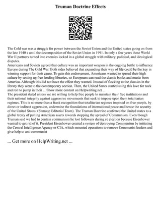 Truman Doctrine Effects
The Cold war was a struggle for power between the Soviet Union and the United states going on from
the late 1940 s until the decomposition of the Soviet Union in 1991. In only a few years these World
War II partners turned into enemies locked in a global struggle with military, political, and ideological
disputes.
Americans and Soviets agreed that culture was an important weapon in the ongoing battle to influence
Europe during The Cold War. Both sides believed that expanding their way of life could be the key in
winning support for their cause. To gain this endorsement, Americans wanted to spread their high
culture by setting up free lending libraries, so Europeans can read the classic books and music from
America. Although this did not have the effect they wanted. Instead of flocking to the classics in the
library they went to the contemporary section. Then, the United States started using this love for rock
and roll to pump in their ... Show more content on Helpwriting.net ...
The president stated unless we are willing to help free people to maintain their free institutions and
their national integrity against aggressive movements that seek to impose upon them totalitarian
regimes. This is no more than a frank recognition that totalitarian regimes imposed on free people, by
direct or indirect aggression, undermine the foundations of international peace and hence the security
of the United States. (Shmoop Editorial Team). The Truman Doctrine conferred the United states to a
global treaty of putting American assets towards stopping the spread of Communism. Even though
Truman said we had to contain communism he lost followers during re election because Eisenhower
wanted to get rid of it. President Eisenhower created a system of destroying Communism by initiating
the Central Intelligence Agency or CIA, which mounted operations to remove Communist leaders and
give help to anti communist
... Get more on HelpWriting.net ...
 