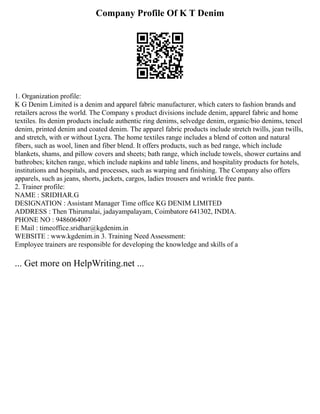 Company Profile Of K T Denim
1. Organization profile:
K G Denim Limited is a denim and apparel fabric manufacturer, which caters to fashion brands and
retailers across the world. The Company s product divisions include denim, apparel fabric and home
textiles. Its denim products include authentic ring denims, selvedge denim, organic/bio denims, tencel
denim, printed denim and coated denim. The apparel fabric products include stretch twills, jean twills,
and stretch, with or without Lycra. The home textiles range includes a blend of cotton and natural
fibers, such as wool, linen and fiber blend. It offers products, such as bed range, which include
blankets, shams, and pillow covers and sheets; bath range, which include towels, shower curtains and
bathrobes; kitchen range, which include napkins and table linens, and hospitality products for hotels,
institutions and hospitals, and processes, such as warping and finishing. The Company also offers
apparels, such as jeans, shorts, jackets, cargos, ladies trousers and wrinkle free pants.
2. Trainer profile:
NAME : SRIDHAR.G
DESIGNATION : Assistant Manager Time office KG DENIM LIMITED
ADDRESS : Then Thirumalai, jadayampalayam, Coimbatore 641302, INDIA.
PHONE NO : 9486064007
E Mail : timeoffice.sridhar@kgdenim.in
WEBSITE : www.kgdenim.in 3. Training Need Assessment:
Employee trainers are responsible for developing the knowledge and skills of a
... Get more on HelpWriting.net ...
 