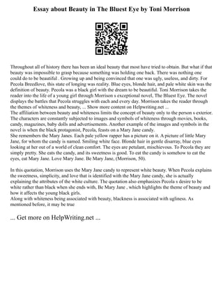 Essay about Beauty in The Bluest Eye by Toni Morrison
Throughout all of history there has been an ideal beauty that most have tried to obtain. But what if that
beauty was impossible to grasp because something was holding one back. There was nothing one
could do to be beautiful . Growing up and being convinced that one was ugly, useless, and dirty. For
Pecola Breedlove, this state of longing was reality. Blue eyes, blonde hair, and pale white skin was the
definition of beauty. Pecola was a black girl with the dream to be beautiful. Toni Morrison takes the
reader into the life of a young girl through Morrison s exceptional novel, The Bluest Eye. The novel
displays the battles that Pecola struggles with each and every day. Morrison takes the reader through
the themes of whiteness and beauty, ... Show more content on Helpwriting.net ...
The affiliation between beauty and whiteness limits the concept of beauty only to the person s exterior.
The characters are constantly subjected to images and symbols of whiteness through movies, books,
candy, magazines, baby dolls and advertisements. Another example of the images and symbols in the
novel is when the black protagonist, Pecola, feasts on a Mary Jane candy.
She remembers the Mary Janes. Each pale yellow rapper has a picture on it. A picture of little Mary
Jane, for whom the candy is named. Smiling white face. Blonde hair in gentle disarray, blue eyes
looking at her out of a world of clean comfort. The eyes are petulant, mischievous. To Pecola they are
simply pretty. She eats the candy, and its sweetness is good. To eat the candy is somehow to eat the
eyes, eat Mary Jane. Love Mary Jane. Be Mary Jane, (Morrison, 50).
In this quotation, Morrison uses the Mary Jane candy to represent white beauty. When Pecola explains
the sweetness, simplicity, and love that is identified with the Mary Jane candy, she is actually
explaining the attributes of the white culture. The quotation also emphasizes Pecola s desire to be
white rather than black when she ends with, Be Mary Jane , which highlights the theme of beauty and
how it affects the young black girls.
Along with whiteness being associated with beauty, blackness is associated with ugliness. As
mentioned before, it may be true
... Get more on HelpWriting.net ...
 