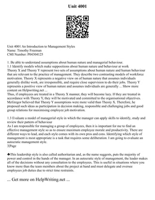 Unit 4001
Unit 4001 An Introduction to Management Styles
Name: Timothy Freeman
CMI Number: P04304125
1. Be able to understand assumptions about human nature and managerial behaviour.
1.1 Identify models which make suppositions about human nature and behaviour at work
Theory X and Theory Y represent two sets of assumptions about human nature and human behaviour
that are relevant to the practice of management. They describe two contrasting models of workforce
motivation. Theory X represents a negative view on of human nature that assumes individuals
generally dislike work, are irresponsible, and require close supervision to do their jobs. Theory Y
represents a positive view of human nature and assumes individuals are generally ... Show more
content on Helpwriting.net ...
Thus, if employees are treated in a Theory X manner, they will become lazy. If they are treated in
accordance with Theory Y, they will be motivated and committed to the organisational objectives.
McGregor believed that Theory Y assumptions were more valid than Theory X. Therefore, he
proposed such ideas as participation in decision making, responsible and challenging jobs and good
group relations for maximising employee job motivation.
1.3 Evaluate a model of managerial style in which the manager can apply skills to identify, study and
review their pattern of behaviour
As I am responsible for managing a group of employees, then it is important for me to find an
effective management style so as to ensure maximum employee morale and productivity. There are
different ways to lead, and each style comes with its own pros and cons. Identifying which style of
management is most appropriate is a task that requires some deliberation. I am going to evaluate an
autocratic management style.
3|Page
This leadership style is also called authoritarian and, as the name suggests, puts the majority of
power and control in the hands of the manager. In an autocratic style of management, the leader makes
all of the decisions without any consultation to the employees. This is useful in situations where you
know more than the team members about the project at hand and must delegate and oversee
employees job duties due to strict time restraints.
... Get more on HelpWriting.net ...
 