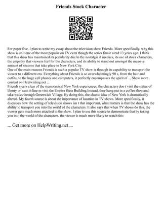 Friends Stock Character
For paper five, I plan to write my essay about the television show Friends. More specifically, why this
show is still one of the most popular on TV even though the series finale aired 13 years ago. I think
that this show has maintained its popularity due to the nostalgia it invokes, its use of stock characters,
the empathy that viewers feel for the characters, and its ability to stand out amongst the massive
amount of sitcoms that take place in New York City.
One of the main reasons Friends is such a popular TV show is through its capability to transport the
viewer to a different era. Everything about Friends is so overwhelmingly 90 s, from the hair and
outfits, to the huge cell phones and computers, it perfectly encompasses the spirit of ... Show more
content on Helpwriting.net ...
Friends steers clear of the stereotypical New York experiences, the characters don t visit the statue of
liberty or wait in line to visit the Empire State Building.Instead, they hang out in a coffee shop and
take walks through Greenwich Village. By doing this, the classic idea of New York is dramatically
altered. My fourth source is about the importance of location in TV shows. More specifically, it
discusses how the setting of television shows isn t that important, what matters is that the show has the
ability to transport you into the world of the characters. It also says that when TV shows do this, the
viewer gets much more attached to the show. I plan to use this source to demonstrate that by taking
you into the world of the characters, the viewer is much more likely to watch this
... Get more on HelpWriting.net ...
 