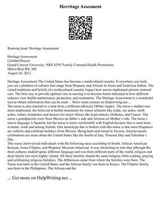 Herritage Assesment
Running head: Heritage Assessment
Heritage Assessment
Caridad Doucet
Grand Canyon University: NRS 429V Family Centered Health Promotions
Melva Bost RN, MS
August 26, 2012
Heritage Assessment The United States has become a multicultural country. Everywhere you look,
you see a plethora of cultures that range from Hispanic and African to Asian and American Indian. The
varied traditions and beliefs of a multicultural country impact how nurses implement patient centered
care. The best way to provide optimal care in nursing is to become better informed in how different
cultures view health maintenance, protection, and restoration. The Heritage Assessment is a wonderful
tool to obtain information that can be used ... Show more content on Helpwriting.net ...
The nurse is also married to a man from a different ethnicity (White Anglo). The nurse s mother was
more traditional; she believed in herbal treatments for minor ailments like colds, ear aches, tooth
aches, rashes, headaches and doctors for major illness like heart attacks, Diabetes, and Cancer. The
nurse s grandparents were from Mexico on father s side and Arizona on Mother s side. The nurse s
native language is Spanish, but the nurse is more comfortable with English because that is used more
in home, work and among friends. One stereotype that is broken with this nurse is that most Hispanics
are catholic and celebrate holidays from Mexico. Being born and raised in Tucson, Arizona meant
celebrations are more about the United States like the fourth of July, Veterans Day and Valentine s
Day.
This nurse interviewed individuals with the following races according to Smith: African American
Kenyan, Asian Filipino, and Hispanic Mexican American. It was interesting to note that although the
three cultures studied spoke different language and was from different parts of the world, religion and
deep family ties were highly valued. All three families shared the same religion, bible reading, praying
and celebrating religious holidays. The differences came from where the families were born. The
Nurse was born in the United States and the African family was born in Kenya. The Filipino family
was born in the Philippines. The African and the
... Get more on HelpWriting.net ...
 