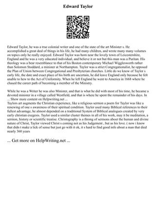 Edward Taylor
Edward Taylor, he was a true colonial writer and one of the state of the art Minister s. He
accomplished a great deal of things in his life, he had many children, and wrote many many volumes
on topics only he really enjoyed. Edward Taylor was born near the lovely town of Leicestershire,
England and he was a very educated individual, and believe it or not but this man was a Puritan. His
theology was a bear resemblance to that of his Boston contemporary Michael Wigglesworth rather
than Solomon Stoddard, a minister at Northampton. Taylor was a strict Congregationalist, he opposed
the Plan of Union between Congregational and Presbyterian churches. Little do we know of Taylor s
early life, the date and exact place of his birth are uncertain, he did leave England only because he felt
unable to hew to the Act of Uniformity. When he left England he went to America in 1668 where he
chased the career path of becoming a member of the Ministry.
While he was a Writer he was also Minister, and that is what he did with most of his time, he became a
devoted minister in a village called Westfield, and that is where he spent the remainder of his days. In
... Show more content on Helpwriting.net ...
Taylors art augments the Christian experience, like a religious sermon a poem for Taylor was like a
renewing of one s awareness of their spiritual condition. Taylor used many Biblical references to their
fullest advantage, he almost depended on a traditional System of Biblical analogues created by very
early christian exegesis. Taylor used a similar cluster themes in all of his work, may it be meditation, a
sermon, history or scientific treatise. Christography is a throng of sermons about the human and divine
nature of Christ, Taylor viewed Christ s coming not as his Judgement , but as his love. ( now i know
that didn t make a lick of sense but just go with it ok, it s hard to find good info about a man that died
nearly 360 years
... Get more on HelpWriting.net ...
 