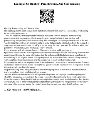Examples Of Quoting, Paraphrasing, And Summarizing
Quoting, Paraphrasing, and Summarizing
Research papers (research essays) must include information from sources. This is called synthesizing
or integrating your sources.
There are three ways to incorporate information from other sources into your paper: quoting,
paraphrasing, and summarizing. Good research papers should include at least quoting and
paraphrasing and preferably also summarizing. The method you choose depends on which is the best
way to make the point you are trying to make in using that particular information from the source. It is
very important to remember that even if you are not using the exact words of the author as when you
paraphrase or summarize, you must give a source citation.
Every sentence with information from a ... Show more content on Helpwriting.net ...
Quotations should only be used in paraphrases when there are special words or wording that cannot be
paraphrased. Because the same information that the author provided is being used, a paraphrase is
often as long as the original source. Since paraphrases are information from a source, every sentence
with paraphrased information must cite the source even if exact words are not quoted.
Even through a sentence with paraphrased information must cite the source, any exact words from the
source must be in quotation marks. Failing to use quotation marks on exact words is plagiarism even if
the sentence give credit to the source.
Proper notetaking while doing research will help avoid plagiarism. Notes should include quotation
marks around any exact words taken from sources.
Another problem students may have with paraphrasing is that the language used in the paraphrase
should be an accurate accounting of the source s ideas. Good paraphrasing doesn t just capture the
ideas of the source. They don t include your own opinions or omit important information. Just like in a
quotation, be sure to either introduce the source at the beginning of your paraphrase or cite the source
at the end of the sentence so that the reader knows these are not your ideas, but ideas from your
... Get more on HelpWriting.net ...
 