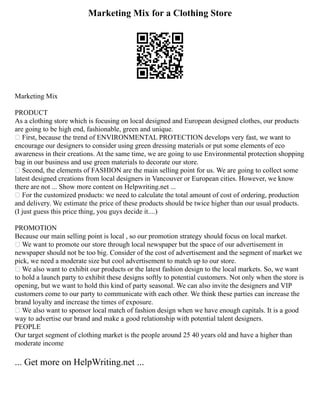 Marketing Mix for a Clothing Store
Marketing Mix
PRODUCT
As a clothing store which is focusing on local designed and European designed clothes, our products
are going to be high end, fashionable, green and unique.
 First, because the trend of ENVIRONMENTAL PROTECTION develops very fast, we want to
encourage our designers to consider using green dressing materials or put some elements of eco
awareness in their creations. At the same time, we are going to use Environmental protection shopping
bag in our business and use green materials to decorate our store.
 Second, the elements of FASHION are the main selling point for us. We are going to collect some
latest designed creations from local designers in Vancouver or European cities. However, we know
there are not ... Show more content on Helpwriting.net ...
 For the customized products: we need to calculate the total amount of cost of ordering, production
and delivery. We estimate the price of these products should be twice higher than our usual products.
(I just guess this price thing, you guys decide it....)
PROMOTION
Because our main selling point is local , so our promotion strategy should focus on local market.
 We want to promote our store through local newspaper but the space of our advertisement in
newspaper should not be too big. Consider of the cost of advertisement and the segment of market we
pick, we need a moderate size but cool advertisement to match up to our store.
 We also want to exhibit our products or the latest fashion design to the local markets. So, we want
to hold a launch party to exhibit these designs softly to potential customers. Not only when the store is
opening, but we want to hold this kind of party seasonal. We can also invite the designers and VIP
customers come to our party to communicate with each other. We think these parties can increase the
brand loyalty and increase the times of exposure.
 We also want to sponsor local match of fashion design when we have enough capitals. It is a good
way to advertise our brand and make a good relationship with potential talent designers.
PEOPLE
Our target segment of clothing market is the people around 25 40 years old and have a higher than
moderate income
... Get more on HelpWriting.net ...
 