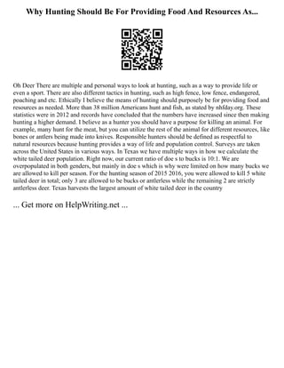 Why Hunting Should Be For Providing Food And Resources As...
Oh Deer There are multiple and personal ways to look at hunting, such as a way to provide life or
even a sport. There are also different tactics in hunting, such as high fence, low fence, endangered,
poaching and etc. Ethically I believe the means of hunting should purposely be for providing food and
resources as needed. More than 38 million Americans hunt and fish, as stated by nhfday.org. These
statistics were in 2012 and records have concluded that the numbers have increased since then making
hunting a higher demand. I believe as a hunter you should have a purpose for killing an animal. For
example, many hunt for the meat, but you can utilize the rest of the animal for different resources, like
bones or antlers being made into knives. Responsible hunters should be defined as respectful to
natural resources because hunting provides a way of life and population control. Surveys are taken
across the United States in various ways. In Texas we have multiple ways in how we calculate the
white tailed deer population. Right now, our current ratio of doe s to bucks is 10:1. We are
overpopulated in both genders, but mainly in doe s which is why were limited on how many bucks we
are allowed to kill per season. For the hunting season of 2015 2016, you were allowed to kill 5 white
tailed deer in total; only 3 are allowed to be bucks or antlerless while the remaining 2 are strictly
antlerless deer. Texas harvests the largest amount of white tailed deer in the country
... Get more on HelpWriting.net ...
 