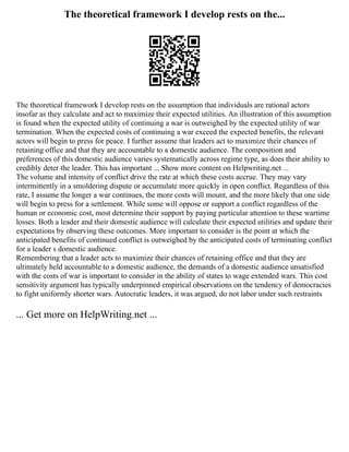 The theoretical framework I develop rests on the...
The theoretical framework I develop rests on the assumption that individuals are rational actors
insofar as they calculate and act to maximize their expected utilities. An illustration of this assumption
is found when the expected utility of continuing a war is outweighed by the expected utility of war
termination. When the expected costs of continuing a war exceed the expected benefits, the relevant
actors will begin to press for peace. I further assume that leaders act to maximize their chances of
retaining office and that they are accountable to a domestic audience. The composition and
preferences of this domestic audience varies systematically across regime type, as does their ability to
credibly deter the leader. This has important ... Show more content on Helpwriting.net ...
The volume and intensity of conflict drive the rate at which these costs accrue. They may vary
intermittently in a smoldering dispute or accumulate more quickly in open conflict. Regardless of this
rate, I assume the longer a war continues, the more costs will mount, and the more likely that one side
will begin to press for a settlement. While some will oppose or support a conflict regardless of the
human or economic cost, most determine their support by paying particular attention to these wartime
losses. Both a leader and their domestic audience will calculate their expected utilities and update their
expectations by observing these outcomes. More important to consider is the point at which the
anticipated benefits of continued conflict is outweighed by the anticipated costs of terminating conflict
for a leader s domestic audience.
Remembering that a leader acts to maximize their chances of retaining office and that they are
ultimately held accountable to a domestic audience, the demands of a domestic audience unsatisfied
with the costs of war is important to consider in the ability of states to wage extended wars. This cost
sensitivity argument has typically underpinned empirical observations on the tendency of democracies
to fight uniformly shorter wars. Autocratic leaders, it was argued, do not labor under such restraints
... Get more on HelpWriting.net ...
 