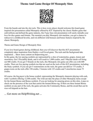 Theme And Game Design Of Monopoly Slots
From the boards and into the slot reels. This is how every player should welcome this board game
inspired slot presentation called Monopoly offered by IGT. Inspired by the classic Hasbro game that
sold millions and defined the game industry, this 9 pay lines slot presentation will surely rekindle your
love for dice games and fortune. The moment you play Monopoly slot machine, you get a chance to
rediscover a childhood favorite, and win different wild bonuses and bonus features inspired by the
classic Monopoly.
Theme and Game Design of Monopoly Slots
If you love board games during childhood, then you will discover that this IGT presentation
completely takes inspiration from Hasbro s well loved game. The reels and the background take
inspiration ... Show more content on Helpwriting.net ...
In this game, the low paying symbols are represented by a slice of watermelon, grapes, lemon and
strawberry. Get 5 Piccadilly deeds, and it will result to 1,000 credits, and 5 Mayfair deeds will bring
out 800 credits. If you get 5 Strands on the reels, this Monopoly slot game can offer you with 600
credits. There are low paying symbols too that are used on the reels of this IGT presentation, including
the fruity symbols. If you can get 5 watermelons on the reels, the game can deliver 175 credits, 5
grapes icons on the reels offer 150 credits, 5 lemons with 125 credits and 5 strawberries mean 75
credits.
Of course, the big payer is the bonus symbol, representing the Monopoly character playing with cash,
with 5 symbols offering 12,500 credits. The wild can take the place of other Monopoly items except
for the Instant Bonus and Bonus symbols. If you are looking for amazing prizes on this slots, it pays to
check out the presence of the icon that carries the Instant Bonus tag. If there are three Instant Bonus
symbols on any part of the reels, the game activates the Community Bonus, and the award that can be
won will depend on the bets
... Get more on HelpWriting.net ...
 