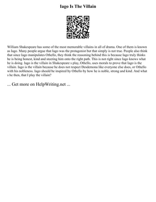Iago Is The Villain
William Shakespeare has some of the most memorable villains in all of drama. One of them is known
as Iago. Many people argue that Iago was the protagonist but that simply is not true. People also think
that since Iago manipulates Othello, they think the reasoning behind this is because Iago truly thinks
he is being honest, kind and steering him onto the right path. This is not right since Iago knows what
he is doing. Iago is the villain in Shakespeare s play, Othello, uses morals to prove that Iago is the
villain. Iago is the villain because he does not respect Desdemona like everyone else does, or Othello
with his nobleness. Iago should be inspired by Othello by how he is noble, strong and kind. And what
s he then, that I play the villain?
... Get more on HelpWriting.net ...
 