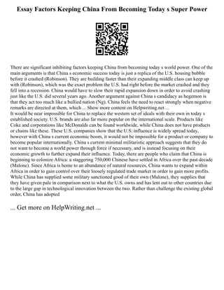 Essay Factors Keeping China From Becoming Today s Super Power
There are significant inhibiting factors keeping China from becoming today s world power. One of the
main arguments is that China s economic success today is just a replica of the U.S. housing bubble
before it crashed (Robinson). They are building faster than their expanding middle class can keep up
with (Robinson), which was the exact problem the U.S. had right before the market crashed and they
fell into a recession. China would have to slow their rapid expansion down in order to avoid crashing
just like the U.S. did several years ago. Another argument against China s candidacy as hegemon is
that they act too much like a bullied nation (Ng). China feels the need to react strongly when negative
remarks are directed at them, which ... Show more content on Helpwriting.net ...
It would be near impossible for China to replace the western set of ideals with their own in today s
established society. U.S. brands are also far more popular on the international scale. Products like
Coke and corporations like McDonalds can be found worldwide, while China does not have products
or chains like these. These U.S. companies show that the U.S. influence is widely spread today,
however with China s current economic boom, it would not be impossible for a product or company to
become popular internationally. China s current minimal militaristic approach suggests that they do
not want to become a world power through force if necessary, and is instead focusing on their
economic growth to further expand their influence. Today, there are people who claim that China is
beginning to colonize Africa: a staggering 750,000 Chinese have settled in Africa over the past decade
(Malone). Since Africa is home to an abundance of natural resources, China wants to expand within
Africa in order to gain control over their loosely regulated trade market in order to gain more profits.
While China has supplied some military sanctioned good of their own (Malone), they supplies that
they have given pale in comparison next to what the U.S. owns and has lent out to other countries due
to the large gap in technological innovation between the two. Rather than challenge the existing global
order, China has adopted
... Get more on HelpWriting.net ...
 
