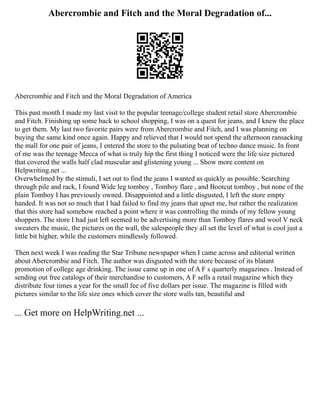 Abercrombie and Fitch and the Moral Degradation of...
Abercrombie and Fitch and the Moral Degradation of America
This past month I made my last visit to the popular teenage/college student retail store Abercrombie
and Fitch. Finishing up some back to school shopping, I was on a quest for jeans, and I knew the place
to get them. My last two favorite pairs were from Abercrombie and Fitch, and I was planning on
buying the same kind once again. Happy and relieved that I would not spend the afternoon ransacking
the mall for one pair of jeans, I entered the store to the pulsating beat of techno dance music. In front
of me was the teenage Mecca of what is truly hip the first thing I noticed were the life size pictured
that covered the walls half clad muscular and glistening young ... Show more content on
Helpwriting.net ...
Overwhelmed by the stimuli, I set out to find the jeans I wanted as quickly as possible. Searching
through pile and rack, I found Wide leg tomboy , Tomboy flare , and Bootcut tomboy , but none of the
plain Tomboy I has previously owned. Disappointed and a little disgusted, I left the store empty
handed. It was not so much that I had failed to find my jeans that upset me, but rather the realization
that this store had somehow reached a point where it was controlling the minds of my fellow young
shoppers. The store I had just left seemed to be advertising more than Tomboy flares and wool V neck
sweaters the music, the pictures on the wall, the salespeople they all set the level of what is cool just a
little bit higher, while the customers mindlessly followed.
Then next week I was reading the Star Tribune newspaper when I came across and editorial written
about Abercrombie and Fitch. The author was disgusted with the store because of its blatant
promotion of college age drinking. The issue came up in one of A F s quarterly magazines . Instead of
sending out free catalogs of their merchandise to customers, A F sells a retail magazine which they
distribute four times a year for the small fee of five dollars per issue. The magazine is filled with
pictures similar to the life size ones which cover the store walls tan, beautiful and
... Get more on HelpWriting.net ...
 