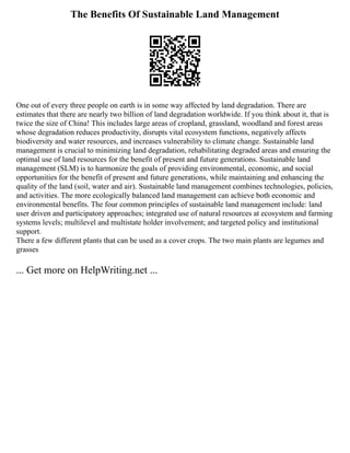 The Benefits Of Sustainable Land Management
One out of every three people on earth is in some way affected by land degradation. There are
estimates that there are nearly two billion of land degradation worldwide. If you think about it, that is
twice the size of China! This includes large areas of cropland, grassland, woodland and forest areas
whose degradation reduces productivity, disrupts vital ecosystem functions, negatively affects
biodiversity and water resources, and increases vulnerability to climate change. Sustainable land
management is crucial to minimizing land degradation, rehabilitating degraded areas and ensuring the
optimal use of land resources for the benefit of present and future generations. Sustainable land
management (SLM) is to harmonize the goals of providing environmental, economic, and social
opportunities for the benefit of present and future generations, while maintaining and enhancing the
quality of the land (soil, water and air). Sustainable land management combines technologies, policies,
and activities. The more ecologically balanced land management can achieve both economic and
environmental benefits. The four common principles of sustainable land management include: land
user driven and participatory approaches; integrated use of natural resources at ecosystem and farming
systems levels; multilevel and multistate holder involvement; and targeted policy and institutional
support.
There a few different plants that can be used as a cover crops. The two main plants are legumes and
grasses
... Get more on HelpWriting.net ...
 
