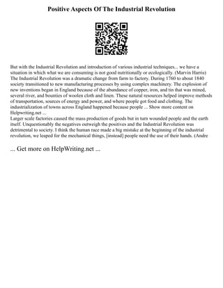 Positive Aspects Of The Industrial Revolution
But with the Industrial Revolution and introduction of various industrial techniques... we have a
situation in which what we are consuming is not good nutritionally or ecologically. (Marvin Harris)
The Industrial Revolution was a dramatic change from farm to factory. During 1760 to about 1840
society transitioned to new manufacturing processes by using complex machinery. The explosion of
new inventions began in England because of the abundance of copper, iron, and tin that was mined,
several river, and bounties of woolen cloth and linen. These natural resources helped improve methods
of transportation, sources of energy and power, and where people got food and clothing. The
industrialization of towns across England happened because people ... Show more content on
Helpwriting.net ...
Larger scale factories caused the mass production of goods but in turn wounded people and the earth
itself. Unquestionably the negatives outweigh the positives and the Industrial Revolution was
detrimental to society. I think the human race made a big mistake at the beginning of the industrial
revolution, we leaped for the mechanical things, [instead] people need the use of their hands. (Andre
... Get more on HelpWriting.net ...
 