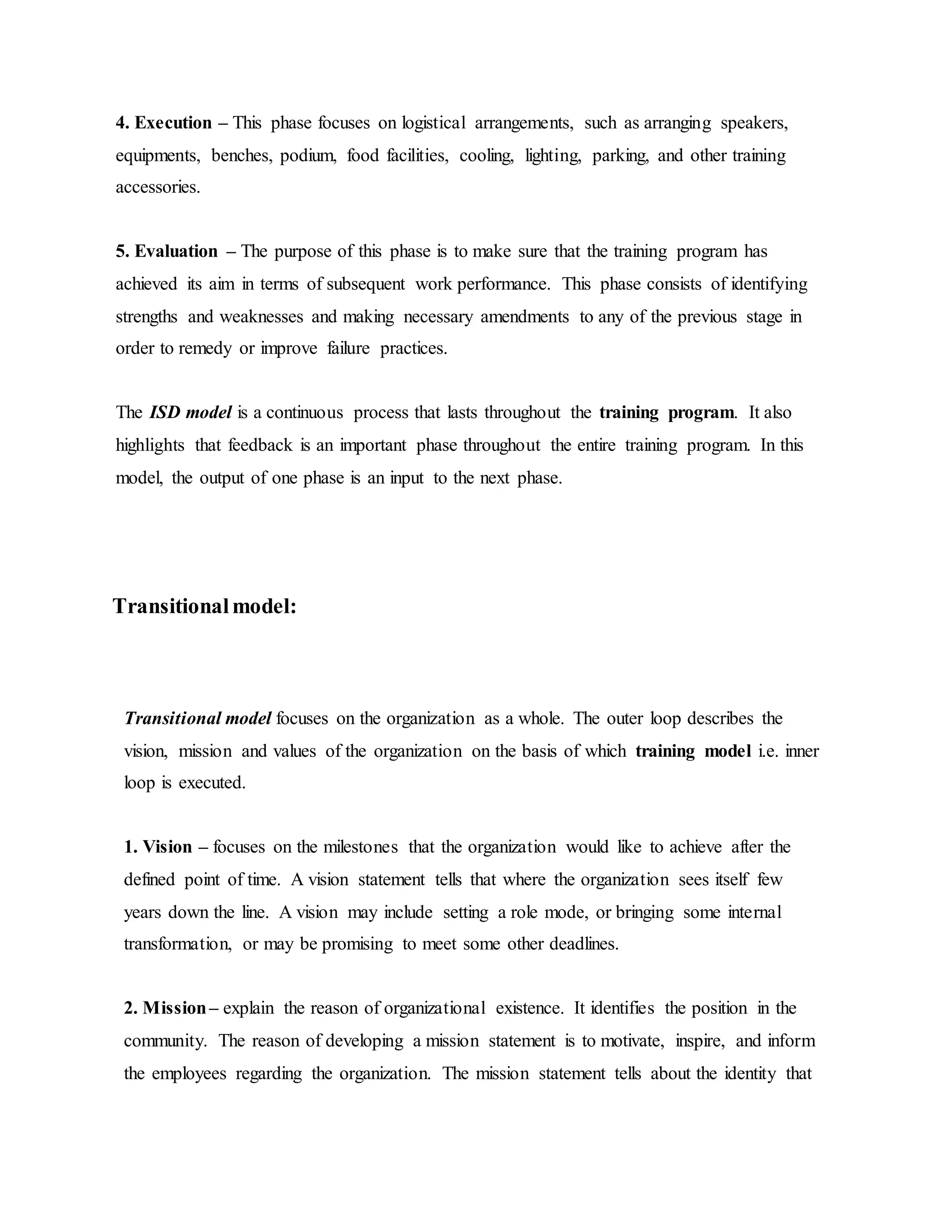 4. Execution – This phase focuses on logistical arrangements, such as arranging speakers, 
equipments, benches, podium, food facilities, cooling, lighting, parking, and other training 
accessories. 
5. Evaluation – The purpose of this phase is to make sure that the training program has 
achieved its aim in terms of subsequent work performance. This phase consists of identifying 
strengths and weaknesses and making necessary amendments to any of the previous stage in 
order to remedy or improve failure practices. 
The ISD model is a continuous process that lasts throughout the training program. It also 
highlights that feedback is an important phase throughout the entire training program. In this 
model, the output of one phase is an input to the next phase. 
Transitional model: 
Transitional model focuses on the organization as a whole. The outer loop describes the 
vision, mission and values of the organization on the basis of which training model i.e. inner 
loop is executed. 
1. Vision – focuses on the milestones that the organization would like to achieve after the 
defined point of time. A vision statement tells that where the organization sees itself few 
years down the line. A vision may include setting a role mode, or bringing some internal 
transformation, or may be promising to meet some other deadlines. 
2. Mission – explain the reason of organizational existence. It identifies the position in the 
community. The reason of developing a mission statement is to motivate, inspire, and inform 
the employees regarding the organization. The mission statement tells about the identity that 
 
