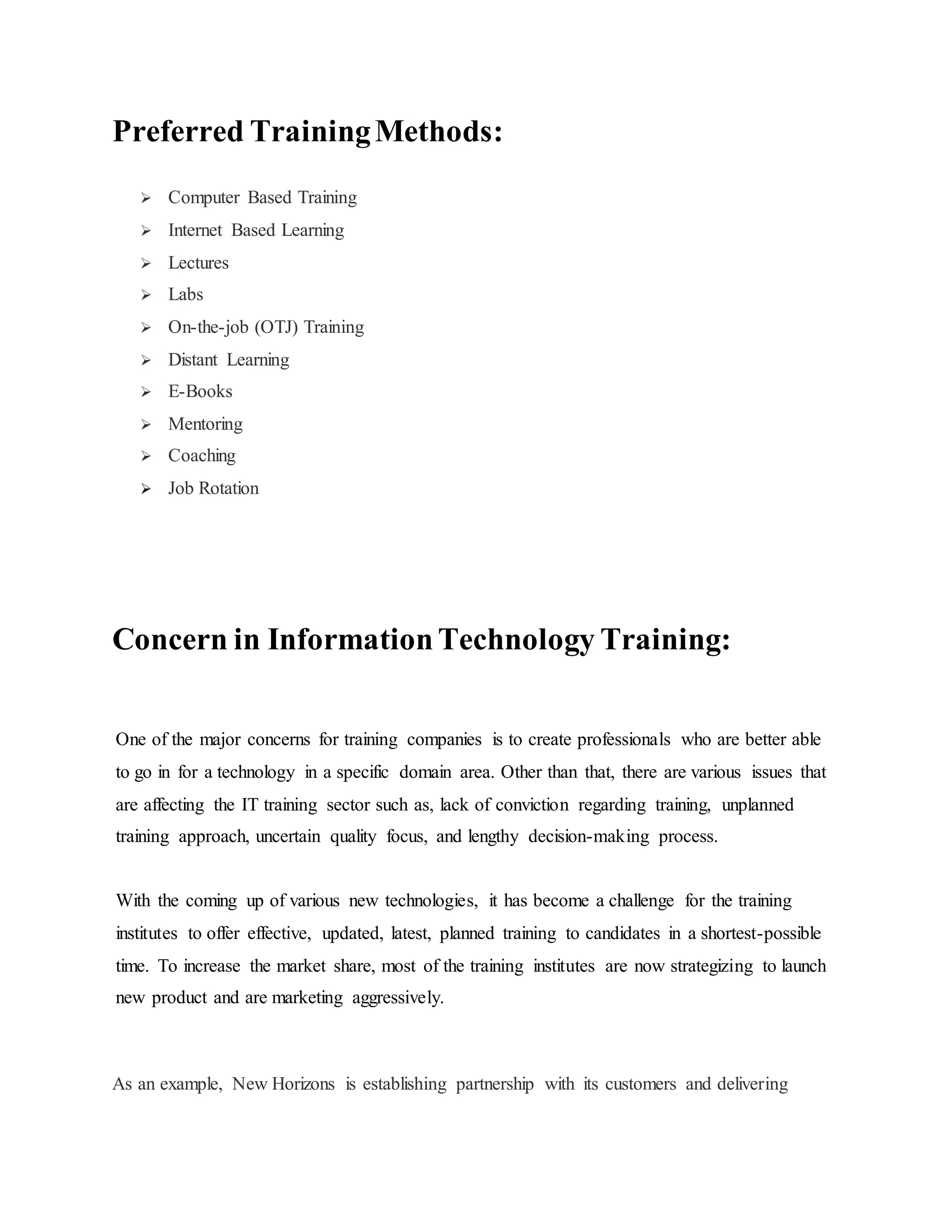 Preferred Training Methods: 
 Computer Based Training 
 Internet Based Learning 
 Lectures 
 Labs 
 On-the-job (OTJ) Training 
 Distant Learning 
 E-Books 
 Mentoring 
 Coaching 
 Job Rotation 
Concern in Information Technology Training: 
One of the major concerns for training companies is to create professionals who are better able 
to go in for a technology in a specific domain area. Other than that, there are various issues that 
are affecting the IT training sector such as, lack of conviction regarding training, unplanned 
training approach, uncertain quality focus, and lengthy decision-making process. 
With the coming up of various new technologies, it has become a challenge for the training 
institutes to offer effective, updated, latest, planned training to candidates in a shortest-possible 
time. To increase the market share, most of the training institutes are now strategizing to launch 
new product and are marketing aggressively. 
As an example, New Horizons is establishing partnership with its customers and delivering 
 