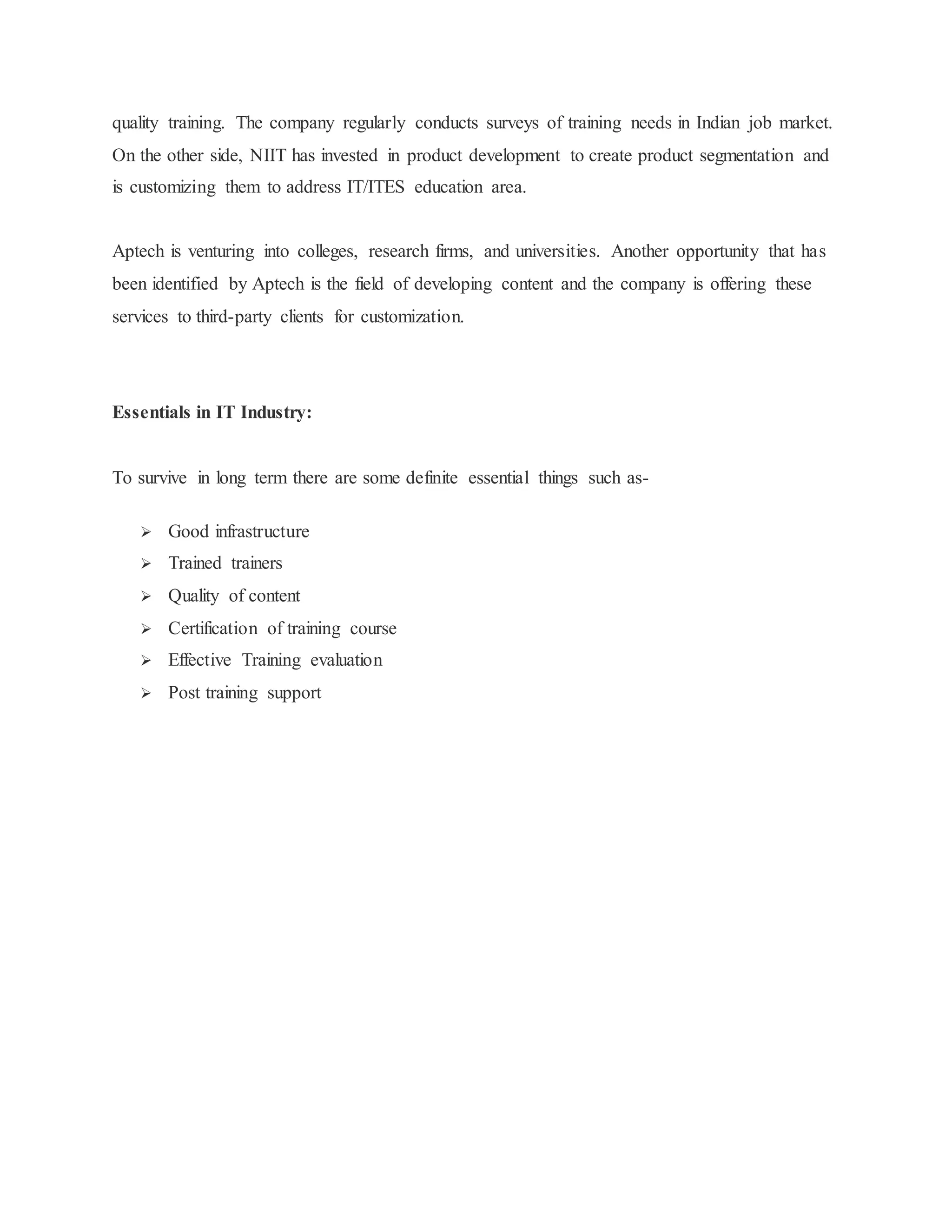 quality training. The company regularly conducts surveys of training needs in Indian job market. 
On the other side, NIIT has invested in product development to create product segmentation and 
is customizing them to address IT/ITES education area. 
Aptech is venturing into colleges, research firms, and universities. Another opportunity that has 
been identified by Aptech is the field of developing content and the company is offering these 
services to third-party clients for customization. 
Essentials in IT Industry: 
To survive in long term there are some definite essential things such as- 
 Good infrastructure 
 Trained trainers 
 Quality of content 
 Certification of training course 
 Effective Training evaluation 
 Post training support 
 