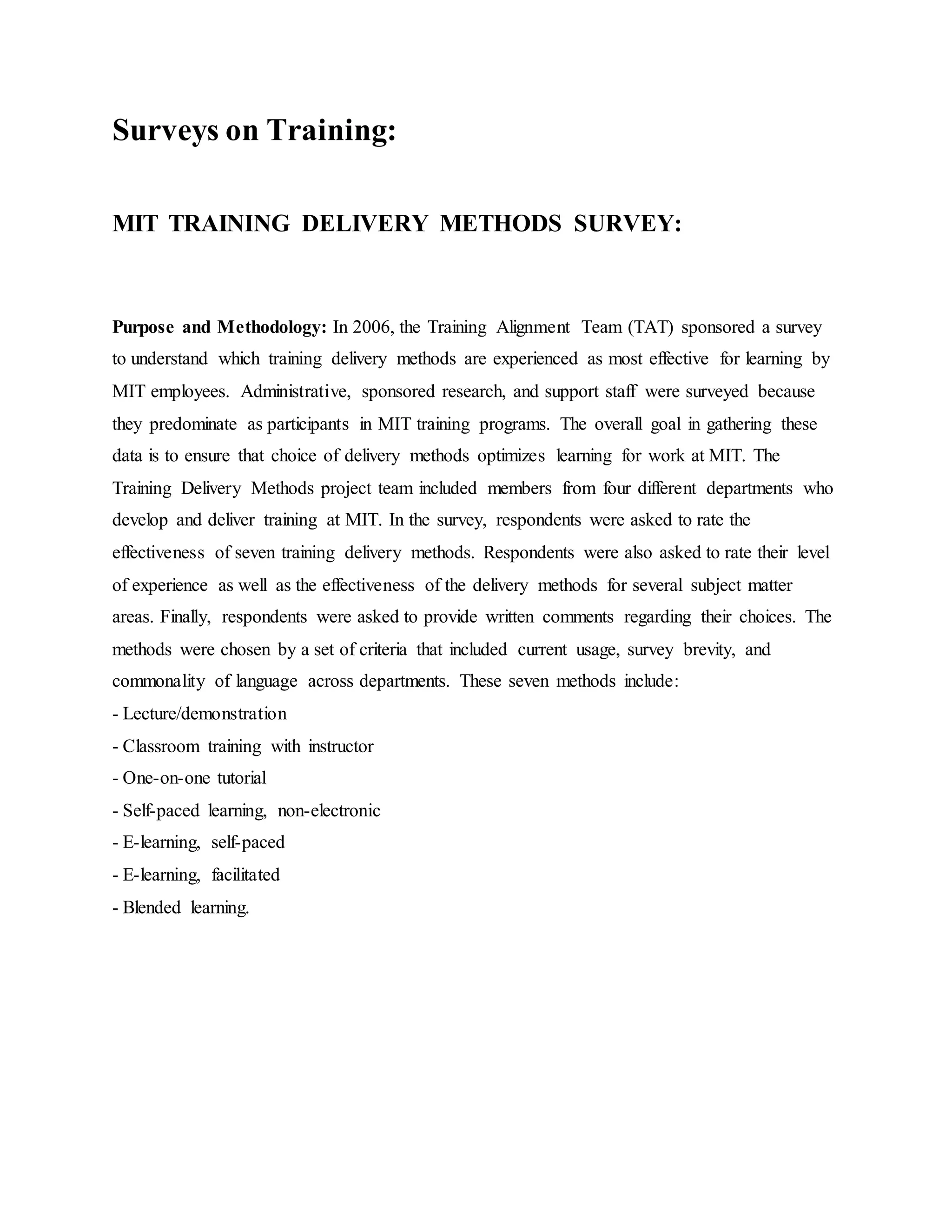 Surveys on Training: 
MIT TRAINING DELIVERY METHODS SURVEY: 
Purpose and Methodology: In 2006, the Training Alignment Team (TAT) sponsored a survey 
to understand which training delivery methods are experienced as most effective for learning by 
MIT employees. Administrative, sponsored research, and support staff were surveyed because 
they predominate as participants in MIT training programs. The overall goal in gathering these 
data is to ensure that choice of delivery methods optimizes learning for work at MIT. The 
Training Delivery Methods project team included members from four different departments who 
develop and deliver training at MIT. In the survey, respondents were asked to rate the 
effectiveness of seven training delivery methods. Respondents were also asked to rate their level 
of experience as well as the effectiveness of the delivery methods for several subject matter 
areas. Finally, respondents were asked to provide written comments regarding their choices. The 
methods were chosen by a set of criteria that included current usage, survey brevity, and 
commonality of language across departments. These seven methods include: 
- Lecture/demonstration 
- Classroom training with instructor 
- One-on-one tutorial 
- Self-paced learning, non-electronic 
- E-learning, self-paced 
- E-learning, facilitated 
- Blended learning. 
 