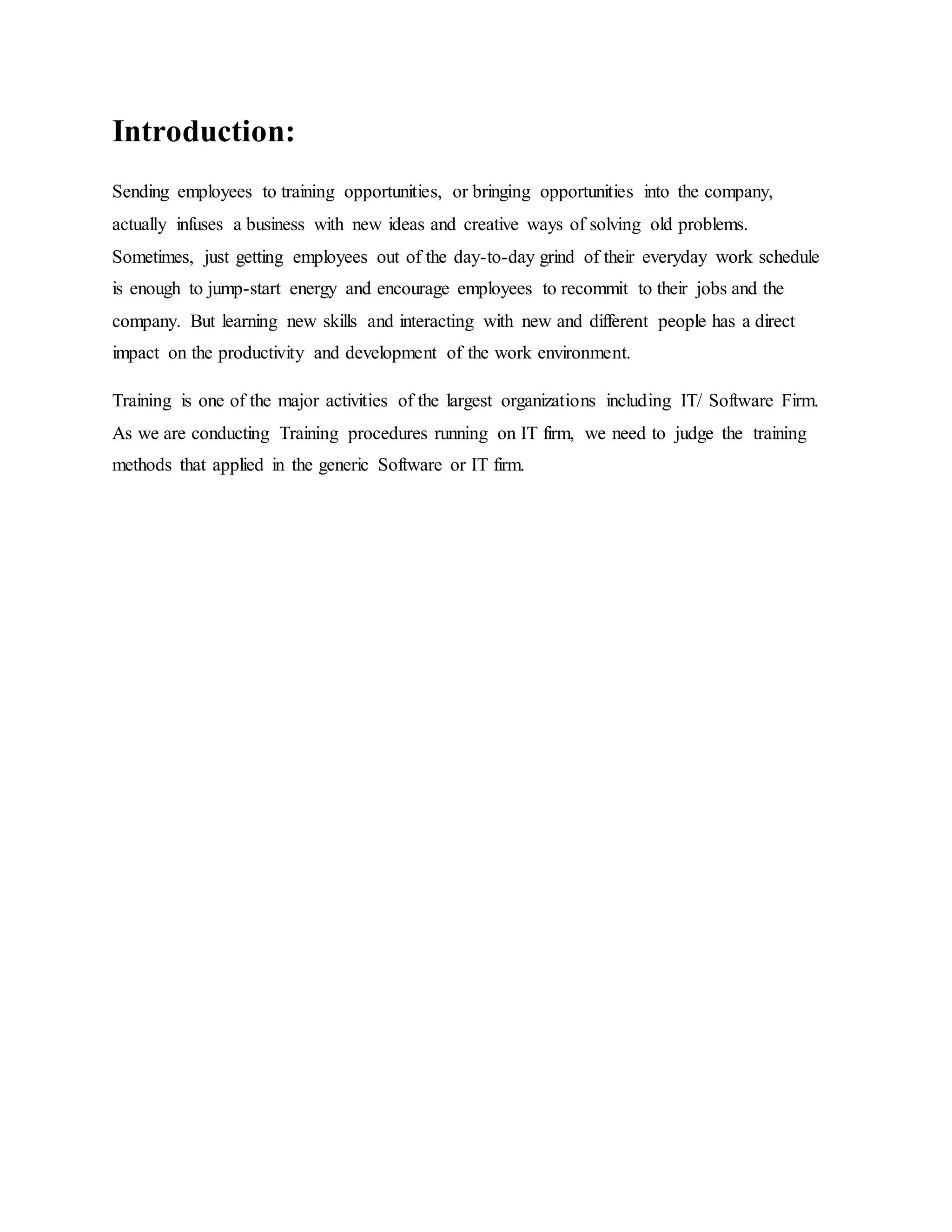 Introduction: 
Sending employees to training opportunities, or bringing opportunities into the company, 
actually infuses a business with new ideas and creative ways of solving old problems. 
Sometimes, just getting employees out of the day-to-day grind of their everyday work schedule 
is enough to jump-start energy and encourage employees to recommit to their jobs and the 
company. But learning new skills and interacting with new and different people has a direct 
impact on the productivity and development of the work environment. 
Training is one of the major activities of the largest organizations including IT/ Software Firm. 
As we are conducting Training procedures running on IT firm, we need to judge the training 
methods that applied in the generic Software or IT firm. 
 