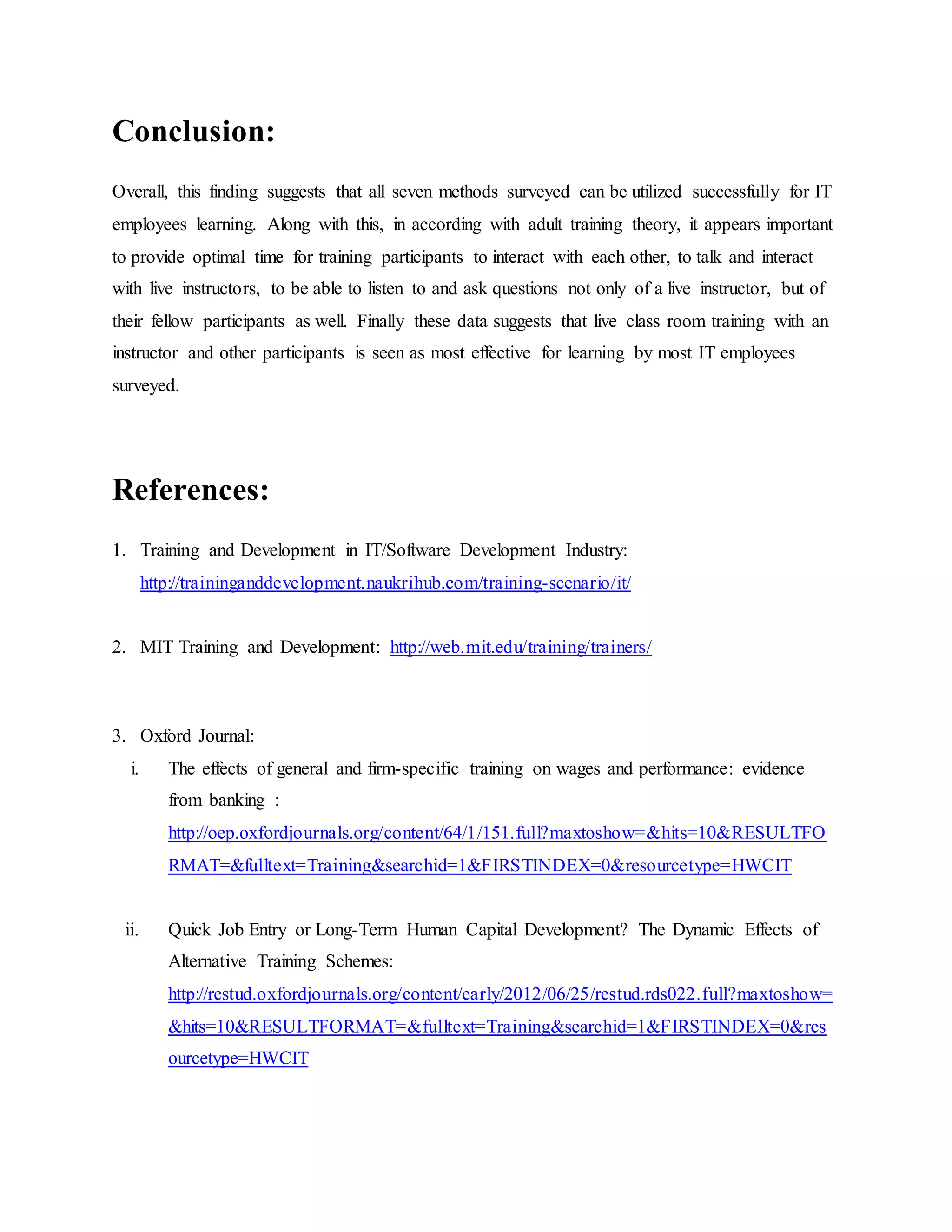 Conclusion: 
Overall, this finding suggests that all seven methods surveyed can be utilized successfully for IT 
employees learning. Along with this, in according with adult training theory, it appears important 
to provide optimal time for training participants to interact with each other, to talk and interact 
with live instructors, to be able to listen to and ask questions not only of a live instructor, but of 
their fellow participants as well. Finally these data suggests that live class room training with an 
instructor and other participants is seen as most effective for learning by most IT employees 
surveyed. 
References: 
1. Training and Development in IT/Software Development Industry: 
http://traininganddevelopment.naukrihub.com/training-scenario/it/ 
2. MIT Training and Development: http://web.mit.edu/training/trainers/ 
3. Oxford Journal: 
i. The effects of general and firm-specific training on wages and performance: evidence 
from banking : 
http://oep.oxfordjournals.org/content/64/1/151.full?maxtoshow=&hits=10&RESULTFO 
RMAT=&fulltext=Training&searchid=1&FIRSTINDEX=0&resourcetype=HWCIT 
ii. Quick Job Entry or Long-Term Human Capital Development? The Dynamic Effects of 
Alternative Training Schemes: 
http://restud.oxfordjournals.org/content/early/2012/06/25/restud.rds022.full?maxtoshow= 
&hits=10&RESULTFORMAT=&fulltext=Training&searchid=1&FIRSTINDEX=0&res 
ourcetype=HWCIT 
