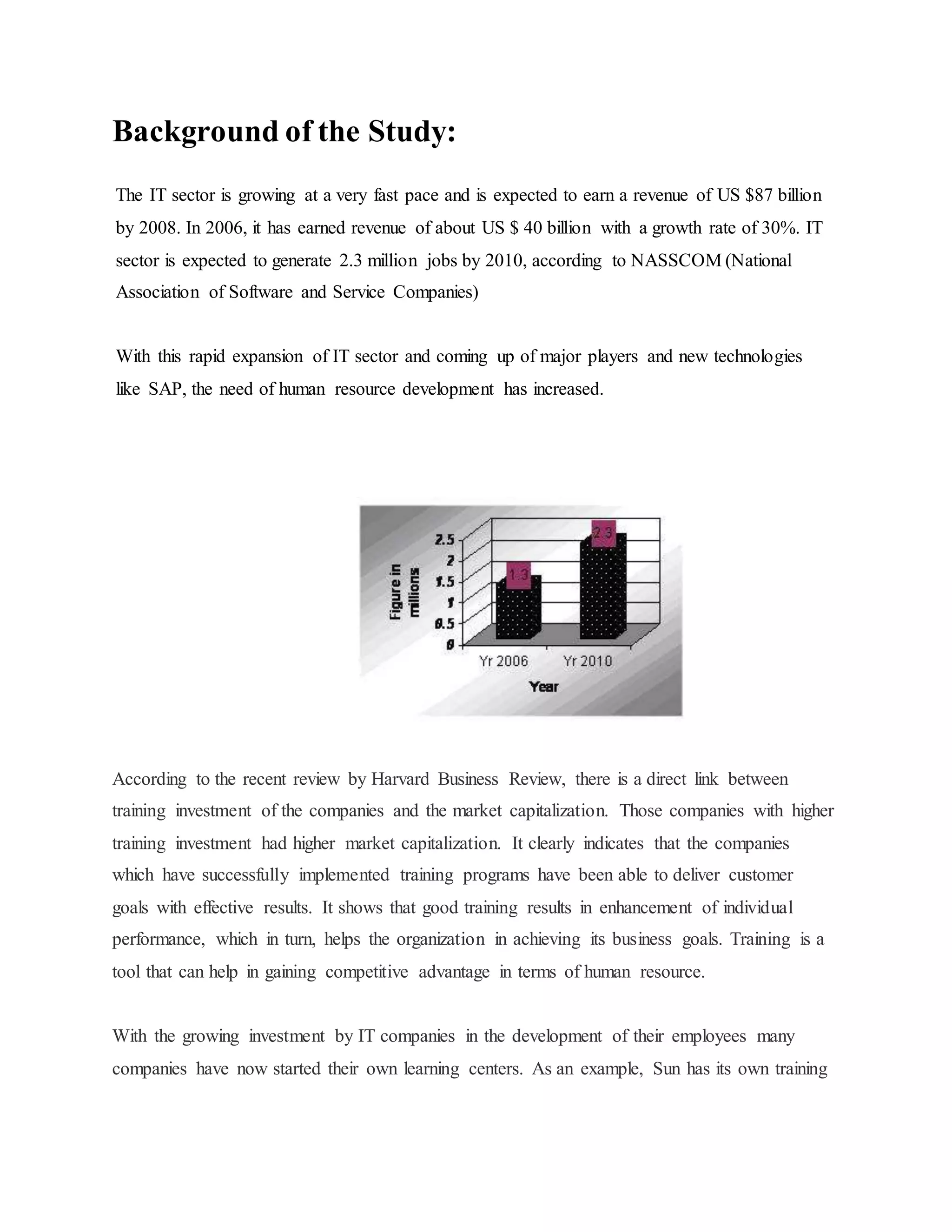 Background of the Study: 
The IT sector is growing at a very fast pace and is expected to earn a revenue of US $87 billion 
by 2008. In 2006, it has earned revenue of about US $ 40 billion with a growth rate of 30%. IT 
sector is expected to generate 2.3 million jobs by 2010, according to NASSCOM (National 
Association of Software and Service Companies) 
With this rapid expansion of IT sector and coming up of major players and new technologies 
like SAP, the need of human resource development has increased. 
According to the recent review by Harvard Business Review, there is a direct link between 
training investment of the companies and the market capitalization. Those companies with higher 
training investment had higher market capitalization. It clearly indicates that the companies 
which have successfully implemented training programs have been able to deliver customer 
goals with effective results. It shows that good training results in enhancement of individual 
performance, which in turn, helps the organization in achieving its business goals. Training is a 
tool that can help in gaining competitive advantage in terms of human resource. 
With the growing investment by IT companies in the development of their employees many 
companies have now started their own learning centers. As an example, Sun has its own training 
 