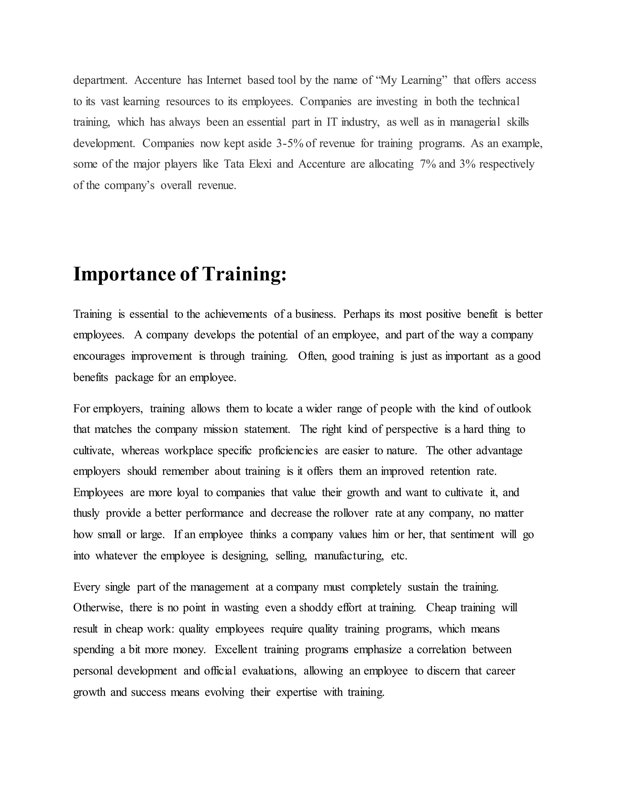 department. Accenture has Internet based tool by the name of “My Learning” that offers access 
to its vast learning resources to its employees. Companies are investing in both the technical 
training, which has always been an essential part in IT industry, as well as in managerial skills 
development. Companies now kept aside 3-5% of revenue for training programs. As an example, 
some of the major players like Tata Elexi and Accenture are allocating 7% and 3% respectively 
of the company’s overall revenue. 
Importance of Training: 
Training is essential to the achievements of a business. Perhaps its most positive benefit is better 
employees. A company develops the potential of an employee, and part of the way a company 
encourages improvement is through training. Often, good training is just as important as a good 
benefits package for an employee. 
For employers, training allows them to locate a wider range of people with the kind of outlook 
that matches the company mission statement. The right kind of perspective is a hard thing to 
cultivate, whereas workplace specific proficiencies are easier to nature. The other advantage 
employers should remember about training is it offers them an improved retention rate. 
Employees are more loyal to companies that value their growth and want to cultivate it, and 
thusly provide a better performance and decrease the rollover rate at any company, no matter 
how small or large. If an employee thinks a company values him or her, that sentiment will go 
into whatever the employee is designing, selling, manufacturing, etc. 
Every single part of the management at a company must completely sustain the training. 
Otherwise, there is no point in wasting even a shoddy effort at training. Cheap training will 
result in cheap work: quality employees require quality training programs, which means 
spending a bit more money. Excellent training programs emphasize a correlation between 
personal development and official evaluations, allowing an employee to discern that career 
growth and success means evolving their expertise with training. 
 