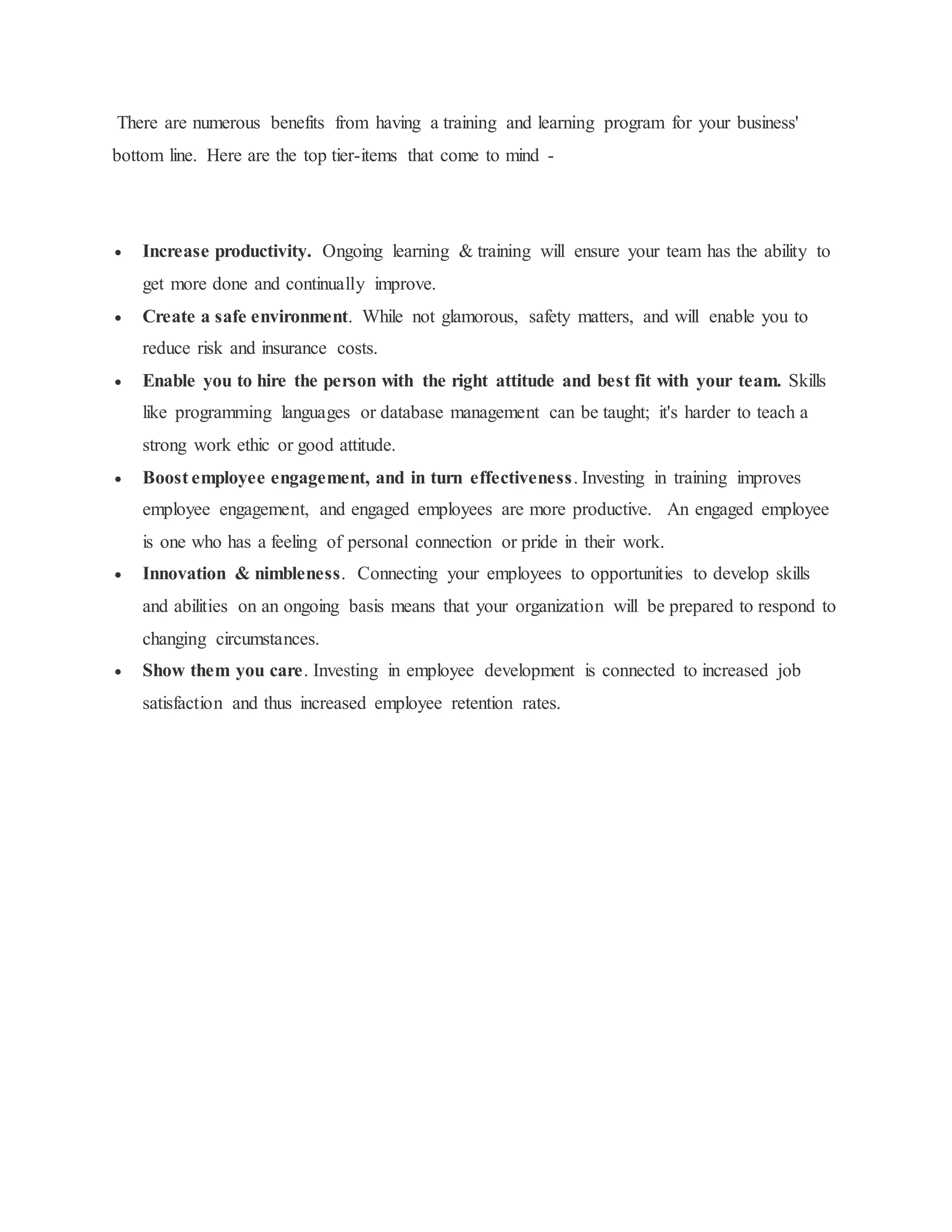 There are numerous benefits from having a training and learning program for your business' 
bottom line. Here are the top tier-items that come to mind - 
 Increase productivity. Ongoing learning & training will ensure your team has the ability to 
get more done and continually improve. 
 Create a safe environment. While not glamorous, safety matters, and will enable you to 
reduce risk and insurance costs. 
 Enable you to hire the person with the right attitude and best fit with your team. Skills 
like programming languages or database management can be taught; it's harder to teach a 
strong work ethic or good attitude. 
 Boost employee engagement, and in turn effectiveness. Investing in training improves 
employee engagement, and engaged employees are more productive. An engaged employee 
is one who has a feeling of personal connection or pride in their work. 
 Innovation & nimbleness. Connecting your employees to opportunities to develop skills 
and abilities on an ongoing basis means that your organization will be prepared to respond to 
changing circumstances. 
 Show them you care. Investing in employee development is connected to increased job 
satisfaction and thus increased employee retention rates. 
 