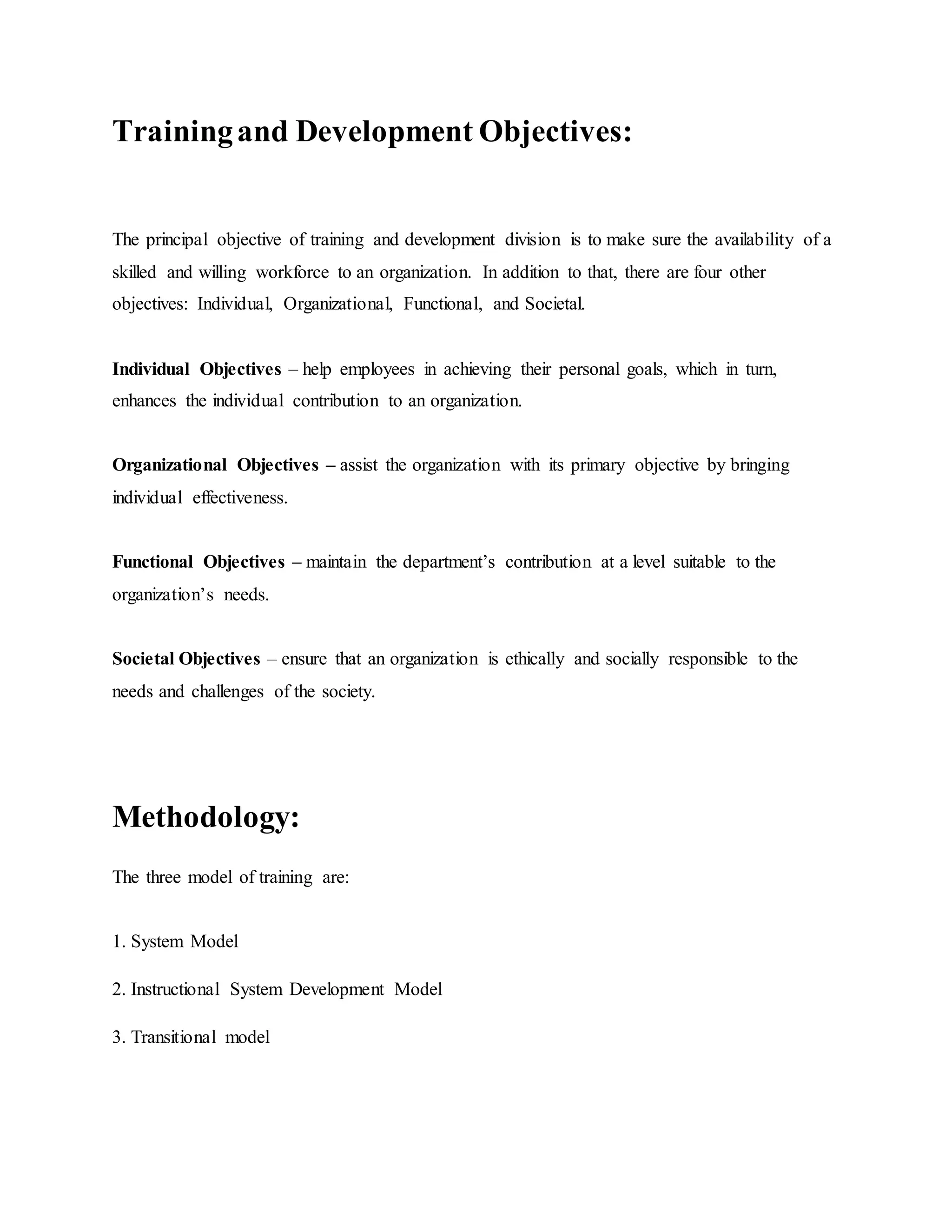 Training and Development Objectives: 
The principal objective of training and development division is to make sure the availability of a 
skilled and willing workforce to an organization. In addition to that, there are four other 
objectives: Individual, Organizational, Functional, and Societal. 
Individual Objectives – help employees in achieving their personal goals, which in turn, 
enhances the individual contribution to an organization. 
Organizational Objectives – assist the organization with its primary objective by bringing 
individual effectiveness. 
Functional Objectives – maintain the department’s contribution at a level suitable to the 
organization’s needs. 
Societal Objectives – ensure that an organization is ethically and socially responsible to the 
needs and challenges of the society. 
Methodology: 
The three model of training are: 
1. System Model 
2. Instructional System Development Model 
3. Transitional model 
 