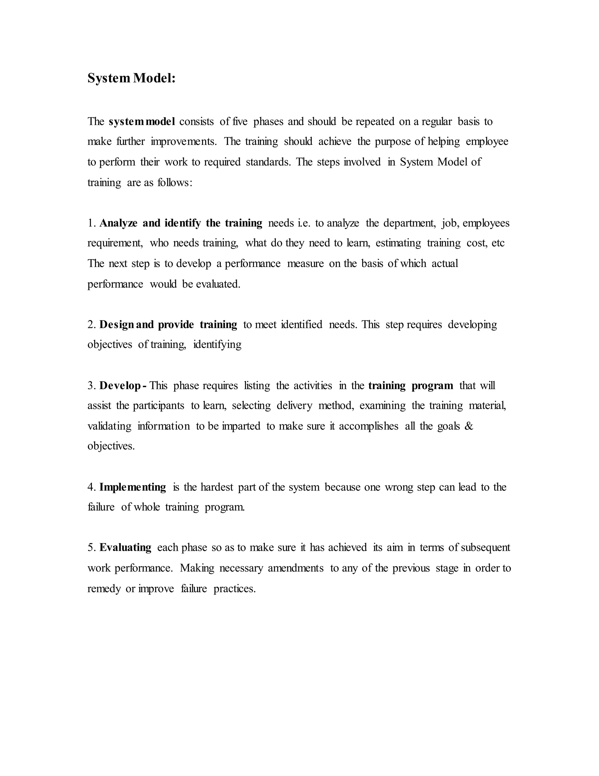System Model: 
The system model consists of five phases and should be repeated on a regular basis to 
make further improvements. The training should achieve the purpose of helping employee 
to perform their work to required standards. The steps involved in System Model of 
training are as follows: 
1. Analyze and identify the training needs i.e. to analyze the department, job, employees 
requirement, who needs training, what do they need to learn, estimating training cost, etc 
The next step is to develop a performance measure on the basis of which actual 
performance would be evaluated. 
2. Design and provide training to meet identified needs. This step requires developing 
objectives of training, identifying 
3. Develop - This phase requires listing the activities in the training program that will 
assist the participants to learn, selecting delivery method, examining the training material, 
validating information to be imparted to make sure it accomplishes all the goals & 
objectives. 
4. Implementing is the hardest part of the system because one wrong step can lead to the 
failure of whole training program. 
5. Evaluating each phase so as to make sure it has achieved its aim in terms of subsequent 
work performance. Making necessary amendments to any of the previous stage in order to 
remedy or improve failure practices. 
 